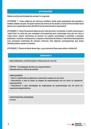 6
Releia a notícia da atividade da semana 1 e responda:
ATIVIDADE 1 - Todos sabemos do estresse cotidiano vivido pelas populações das grandes e
médias cidades do país. Em quais trechos da notícia se faz alusão a essas fortes tensões? Qual
parece ser o papel desse dia a dia difícil nos acontecimentos reportados?
ATIVIDADE 2 - Como foi possível observar por meio do texto, no trânsito, é muito comum que o
“mais forte” se valha de uma vantagem circunstancial para constranger e/ou pôr em risco o
“mais fraco”. Assim, motoristas se sentem, no volante, autorizados a intimidar e assustar
pedestres, ciclistas e motoqueiros; enquanto motoristas de ônibus e caminhões desrespeitam
e/ou ameaçam motoristas de veículos menores. Cite algumas consequências que essas
atitudes podem causar no trânsito.
ATIVIDADE 3 - Diante de fatos desse tipo, o que é possível fazer para evitar a violência?
ATIVIDADES
HABILIDADE(S):
- Inferir o significado de palavras e expressões usadas em um texto.                           
- Reconhecer e usar as fases ou etapas da argumentação em um texto ou sequência
argumentativa.                           
- Reconhecer e usar estratégias de organização da argumentação em um texto ou
sequência argumentativa.
TÓPICO:  Textualização do discurso argumentativo                 
Seleção lexical e efeitos de sentido
SEMANA 3
EIXO TEMÁTICO: COMPREENSÃO E PRODUÇÃO DE TEXTOS
CONTEÚDOS RELACIONADOS:
Coesão
 