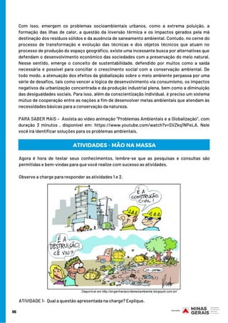 Com isso, emergem os problemas socioambientais urbanos, como a extrema poluição, a
formação das ilhas de calor, a questão da inversão térmica e os impactos gerados pela má
destinação dos resíduos sólidos e da ausência de saneamento ambiental. Contudo, no cerne do
processo de transformação e evolução das técnicas e dos objetos técnicos que atuam no
processo de produção do espaço geográfico, existe uma incessante busca por alternativas que
defendam o desenvolvimento econômico das sociedades com a preservação do meio natural.
Nesse sentido, emerge o conceito de sustentabilidade, defendido por muitos como a saída
necessária e possível para conciliar o crescimento social com a conservação ambiental. De
todo modo, a atenuação dos efeitos da globalização sobre o meio ambiente perpassa por uma
série de desafios, tais como vencer a lógica de desenvolvimento via consumismo, os impactos
negativos da urbanização concentrada e da produção industrial plena, bem como a diminuição
das desigualdades sociais. Para isso, além da conscientização individual, é preciso um sistema
mútuo de cooperação entre as nações a fim de desenvolver metas ambientais que atendam às
necessidades básicas para a conservação da natureza.
PARA SABER MAIS –  Assista ao vídeo animação “Problemas Ambientais e a Globalização”, com
duração 3 minutos , disponível em: https://www.youtube.com/watch?v=SVZkq1NPeLA. Nele
você irá identificar soluções para os problemas ambientais.
Agora é hora de testar seus conhecimentos, lembre-se que as pesquisas e consultas são
permitidas e bem-vindas para que você realize com sucesso as atividades.
Observe a charge para responder as atividades 1 e 2.
ATIVIDADE 1-  Qual a questão apresentada na charge? Explique.
96
ATIVIDADES - MÃO NA MASSA
 