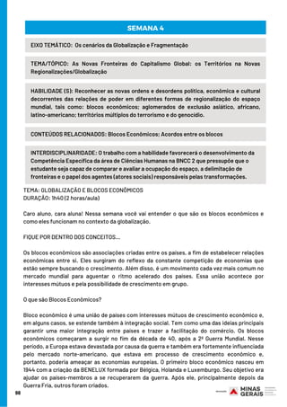 98
HABILIDADE (S): Reconhecer as novas ordens e desordens política, econômica e cultural
decorrentes das relações de poder em diferentes formas de regionalização do espaço
mundial, tais como: blocos econômicos; aglomerados de exclusão asiático, africano,
latino-americano; territórios múltiplos do terrorismo e do genocídio.
TEMA/TÓPICO: As Novas Fronteiras do Capitalismo Global: os Territórios na Novas
Regionalizações/Globalização
SEMANA 4
EIXO TEMÁTICO:  Os cenários da Globalização e Fragmentação
CONTEÚDOS RELACIONADOS: Blocos Econômicos; Acordos entre os blocos
INTERDISCIPLINARIDADE: O trabalho com a habilidade favorecerá o desenvolvimento da
Competência Específica da área de Ciências Humanas na BNCC 2 que pressupõe que o
estudante seja capaz de comparar e avaliar a ocupação do espaço, a delimitação de
fronteiras e o papel dos agentes (atores sociais) responsáveis pelas transformações.
TEMA: GLOBALIZAÇÃO E BLOCOS ECONÔMICOS
DURAÇÃO: 1h40 (2 horas/aula)
Caro aluno, cara aluna! Nessa semana você vai entender o que são os blocos econômicos e
como eles funcionam no contexto da globalização. 
FIQUE POR DENTRO DOS CONCEITOS…
Os blocos econômicos são associações criadas entre os países, a fim de estabelecer relações
econômicas entre si. Eles surgiram do reflexo da constante competição de economias que
estão sempre buscando o crescimento. Além disso, é um movimento cada vez mais comum no
mercado mundial para aguentar o ritmo acelerado dos países. Essa união acontece por
interesses mútuos e pela possibilidade de crescimento em grupo.
O que são Blocos Econômicos? 
Bloco econômico é uma união de países com interesses mútuos de crescimento econômico e,
em alguns casos, se estende também à integração social. Tem como uma das ideias principais
garantir uma maior integração entre países e trazer a facilitação do comércio. Os blocos
econômicos começaram a surgir no fim da década de 40, após a 2ª Guerra Mundial. Nesse
período, a Europa estava devastada por causa da guerra e também era fortemente influenciada
pelo mercado norte-americano, que estava em processo de crescimento econômico e,
portanto, poderia ameaçar as economias europeias. O primeiro bloco econômico nasceu em
1944 com a criação da BENELUX formada por Bélgica, Holanda e Luxemburgo. Seu objetivo era
ajudar os países-membros a se recuperarem da guerra. Após ele, principalmente depois da
Guerra Fria, outros foram criados.
 