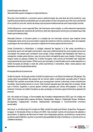 Classificação dos Blocos 
São definidos quatro estágios ou tipos de blocos:
Área de Livre Comércio: o primeiro seria a determinação de uma área de livre comércio, que
significa que produtos produzidos por um país podem entrar em países que têm esse acordo de
livre comércio com ele, isento de taxas e burocracias tradicionais de uma importação normal; 
União Aduaneira: numa segunda fase, de interesses mais amplos, a união aduaneira apresenta
a implementação de condutas de comércio, além de regras para comércios com países que não
fazem parte dessa união. 
Mercado Comum: a terceira parte é a criação de um mercado comum, que implica numa
integração maior entre as economias e regras de comércio interno e externo, além de englobar
a passagem de mercadorias, pessoas e capital entre esses países de forma livre. 
União Econômica e Monetária: o estágio máximo de ligação é o de união econômica e
monetária, que é um mercado comunitário, mas com o diferencial de ter uma moeda comum em
circulação nos países que compõem esse grupo. Esses estágios são baseados nas fases ou
categorias vividas pelos blocos, mas há uma ordem obrigatória para sua criação. O bloco que
seguiu todos os passos citados foi a União Europeia, mas outros já formados não seguiram
necessariamente essa ordem. O Mercosul, por exemplo, é classificado como união aduaneira; a
União Europeia já atingiu o nível de união econômica e monetária. Aliás, esses passos são
baseados na formação desse bloco. 
Principais Blocos Econômicos
União Europeia: na Europa existe a União Europeia que é um bloco formado por 28 países. Ele
surgiu pela necessidade dos países de se unirem após a destruição causada pela 2ª Guerra
Mundial. Ele contém economias fortes que conseguiram resistir a diversas crises econômicas
mundiais. Sua moeda comum é o Euro, mas existem aqueles que não aderiram à moeda. Ainda
que a Grécia, Espanha e outros países tenham passado por sérias dificuldades, o fato de
estarem inclusos na União Europeia os deu proteção e inclusive apoio financeiro quando foi
preciso. 
CEI: Há ainda na Europa, a Comunidade dos Estados Independentes (CEI), que foi criada em
1991. Ela é formada pelos países Armênia, Cazaquistão, Belarus, Federação Russa, Moldávia,
Quirguistão, Tadjiquistão, Ucrânia, Uzbequistão, Azerbaijão e Turcomenistão (membro
associado). 
Mercosul: é um bloco que foi criado em 1992, sendo formado pelo Brasil, Argentina, Paraguai e
Uruguai. A Venezuela entrou no bloco em 2012, mas existem outros em processo de adesão e
associados. O objetivo da Mercosul é trazer uma integração política, econômica e social entre
os países participantes, auxiliar no aumento da qualidade de vida e fortalecer o vínculo entre os
cidadãos do bloco. 
99
 