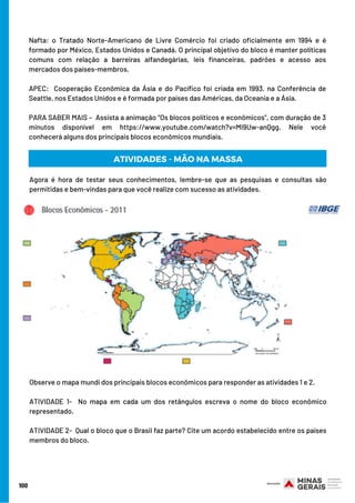 Agora é hora de testar seus conhecimentos, lembre-se que as pesquisas e consultas são
permitidas e bem-vindas para que você realize com sucesso as atividades.
Observe o mapa mundi dos principais blocos econômicos para responder as atividades 1 e 2. 
ATIVIDADE 1-  No mapa em cada um dos retângulos escreva o nome do bloco econômico
representado. 
ATIVIDADE 2-  Qual o bloco que o Brasil faz parte? Cite um acordo estabelecido entre os países
membros do bloco.
Nafta: o Tratado Norte-Americano de Livre Comércio foi criado oficialmente em 1994 e é
formado por México, Estados Unidos e Canadá. O principal objetivo do bloco é manter políticas
comuns com relação a barreiras alfandegárias, leis financeiras, padrões e acesso aos
mercados dos países-membros. 
APEC:   Cooperação Econômica da Ásia e do Pacífico foi criada em 1993, na Conferência de
Seattle, nos Estados Unidos e é formada por países das Américas, da Oceania e a Ásia.
PARA SABER MAIS –  Assista a animação “Os blocos políticos e econômicos”, com duração de 3
minutos disponível em https://www.youtube.com/watch?v=MI9Uw-anQgg. Nele você
conhecerá alguns dos principais blocos econômicos mundiais.
100
ATIVIDADES - MÃO NA MASSA
 