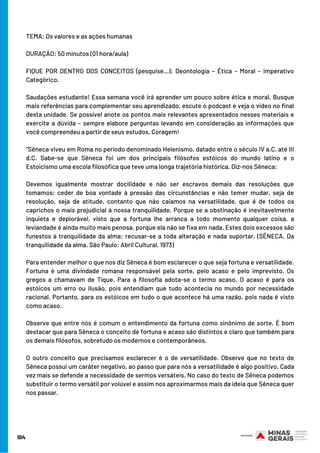 104
TEMA: Os valores e as ações humanas
DURAÇÃO: 50 minutos (01 hora/aula)
FIQUE POR DENTRO DOS CONCEITOS (pesquise…): Deontologia – Ética – Moral – Imperativo
Categórico.
Saudações estudante! Essa semana você irá aprender um pouco sobre ética e moral. Busque
mais referências para complementar seu aprendizado, escute o podcast e veja o vídeo no final
desta unidade. Se possível anote os pontos mais relevantes apresentados nesses materiais e
exercite a dúvida – sempre elabore perguntas levando em consideração as informações que
você compreendeu a partir de seus estudos. Coragem!
“Sêneca viveu em Roma no período denominado Helenismo, datado entre o século IV a.C. até III
d.C. Sabe-se que Sêneca foi um dos principais filósofos estóicos do mundo latino e o
Estoicismo uma escola filosófica que teve uma longa trajetória histórica. Diz-nos Sêneca:
Devemos igualmente mostrar docilidade e não ser escravos demais das resoluções que
tomamos; ceder de boa vontade à pressão das circunstâncias e não temer mudar, seja de
resolução, seja de atitude, contanto que não caiamos na versatilidade, que é de todos os
caprichos o mais prejudicial à nossa tranquilidade. Porque se a obstinação é inevitavelmente
inquieta e deplorável, visto que a fortuna lhe arranca a todo momento qualquer coisa, a
leviandade é ainda muito mais penosa, porque ela não se fixa em nada. Estes dois excessos são
funestos à tranquilidade da alma: recusar-se a toda alteração e nada suportar. (SÊNECA. Da
tranquilidade da alma. São Paulo: Abril Cultural, 1973)
Para entender melhor o que nos diz Sêneca é bom esclarecer o que seja fortuna e versatilidade.
Fortuna é uma divindade romana responsável pela sorte, pelo acaso e pelo imprevisto. Os
gregos a chamavam de Tique. Para a filosofia adota-se o termo acaso. O acaso é para os
estóicos um erro ou ilusão, pois entendiam que tudo acontecia no mundo por necessidade
racional. Portanto, para os estóicos em tudo o que acontece há uma razão, pois nada é visto
como acaso.
Observe que entre nós é comum o entendimento da fortuna como sinônimo de sorte. É bom
destacar que para Sêneca o conceito de fortuna e acaso são distintos e claro que também para
os demais filósofos, sobretudo os modernos e contemporâneos.
O outro conceito que precisamos esclarecer é o de versatilidade. Observe que no texto de
Sêneca possui um caráter negativo, ao passo que para nós a versatilidade é algo positivo. Cada
vez mais se defende a necessidade de sermos versáteis. No caso do texto de Sêneca podemos
substituir o termo versátil por volúvel e assim nos aproximarmos mais da ideia que Sêneca quer
nos passar.
 