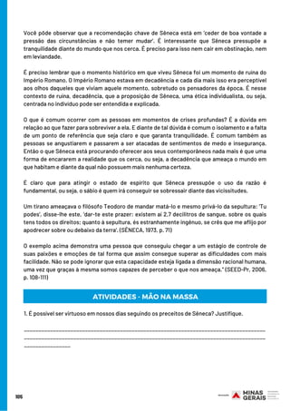 Você pôde observar que a recomendação chave de Sêneca está em ‘ceder de boa vontade a
pressão das circunstâncias e não temer mudar’. É interessante que Sêneca pressupõe a
tranquilidade diante do mundo que nos cerca. É preciso para isso nem cair em obstinação, nem
em leviandade.
É preciso lembrar que o momento histórico em que viveu Sêneca foi um momento de ruína do
Império Romano. O Império Romano estava em decadência e cada dia mais isso era perceptível
aos olhos daqueles que viviam aquele momento, sobretudo os pensadores da época. É nesse
contexto de ruína, decadência, que a proposição de Sêneca, uma ética individualista, ou seja,
centrada no indivíduo pode ser entendida e explicada.
O que é comum ocorrer com as pessoas em momentos de crises profundas? É a dúvida em
relação ao que fazer para sobreviver a ela. E diante de tal dúvida é comum o isolamento e a falta
de um ponto de referência que seja claro e que garanta tranquilidade. É comum também as
pessoas se angustiarem e passarem a ser atacadas de sentimentos de medo e insegurança.
Então o que Sêneca está procurando oferecer aos seus contemporâneos nada mais é que uma
forma de encararem a realidade que os cerca, ou seja, a decadência que ameaça o mundo em
que habitam e diante da qual não possuem mais nenhuma certeza.
É claro que para atingir o estado de espírito que Sêneca pressupõe o uso da razão é
fundamental, ou seja, o sábio é quem irá conseguir se sobressair diante das vicissitudes.
Um tirano ameaçava o filósofo Teodoro de mandar matá-lo e mesmo privá-lo da sepultura: ‘Tu
podes’, disse-lhe este, ‘dar-te este prazer: existem aí 2,7 decilitros de sangue, sobre os quais
tens todos os direitos; quanto à sepultura, és estranhamente ingênuo, se crês que me aflijo por
apodrecer sobre ou debaixo da terra’. (SÊNECA, 1973, p. 71)
O exemplo acima demonstra uma pessoa que conseguiu chegar a um estágio de controle de
suas paixões e emoções de tal forma que assim consegue superar as dificuldades com mais
facilidade. Não se pode ignorar que esta capacidade esteja ligada a dimensão racional humana,
uma vez que graças à mesma somos capazes de perceber o que nos ameaça.” (SEED-Pr, 2006,
p. 108-111)
105
1. É possível ser virtuoso em nossos dias seguindo os preceitos de Sêneca? Justifique.
___________________________________________________________________________________
___________________________________________________________________________________
________________
ATIVIDADES - MÃO NA MASSA
 