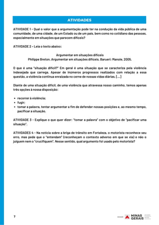 7
ATIVIDADES
recorrer à violência;
fugir;
tomar a palavra, tentar argumentar a fim de defender nossas posições e, ao mesmo tempo,
pacificar a situação.
ATIVIDADE 1 - Qual o valor que a argumentação pode ter na condução da vida pública de uma
comunidade, de uma cidade, de um Estado ou de um país, bem como no cotidiano das pessoas,
especialmente em situações que parecem difíceis?
ATIVIDADE 2 – Leia o texto abaixo:
Argumentar em situações difíceis
Philippe Breton. Argumentar em situações difíceis. Barueri: Manole, 2005.
O que é uma “situação difícil?” Em geral é uma situação que se caracteriza pela violência
indesejada que carrega. Apesar de inúmeros progressos realizados com relação a essa
questão, a violência continua enraizada no cerne de nossas vidas diárias. […]
Diante de uma situação difícil, de uma violência que atravessa nosso caminho, temos apenas
três opções à nossa disposição:
ATIVIDADE 3 - Explique o que quer dizer: “tomar a palavra” com o objetivo de “pacificar uma
situação”.
ATIVIDADES 4 - Na notícia sobre a briga de trânsito em Fortaleza, o motorista reconhece seu
erro, mas pede que o “entendam” (reconheçam o contexto adverso em que se via) e não o
julguem nem o “crucifiquem”. Nesse sentido, qual argumento foi usado pelo motorista?
 