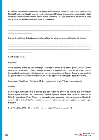106
2. A partir do que foi estudado do pensamento de Sêneca, o que devemos fazer para sermos
felizes? Escreva um texto sobre o tema (mínimo de 10 linhas) levando em consideração nosso
contexto atual de confinamento devido a uma pandemia – ou seja, um evento externo que pode
nos afligir e demanda uma atitude interna e individual.
___________________________________________________________________________________
___________________________________________________________________________________
___________________________________________________________________________________
________________________
3. A partir da leitura do texto acima defina o ideal de sábio presente na filosofia de Sêneca.
___________________________________________________________________________________
___________________________________________________________________________________
___________________________________________________________________________________
________________________
PARA SABER MAIS:
Podcasts:
Como ficamos diante de uma mudança tão drástica como essa trazida pelo COVID-19? Quem
somos no isolamento? Quais nossos temores e expectativas? Confira aí uma possível
interpretação acerca dos valores que nos movem nesse novo contexto… Segue aí uma ajudinha
da galera do site razaoinadequada.com. Só textos e podcasts de filosofia de primeira linha…
Imposturas Filosóficas – Pandemia, Medo e Isolamento: https://tinyurl.com/sadge2b 
Vídeos:
Existe alguma relação entre a comida que colocamos no prato e os valores que influenciam
nossas ações morais? Tem, sim senhor! Para te ajudar a pensar nisso, assista à palestra do
filósofo australiano Peter Singer – e aproveite para pesquisar sobre especismo, libertação
animal e ética animalista. Você vai se surpreender com esse campo do saber e do saber-fazer
filosófico…
Café Filosófico CPFL – Ética na Alimentação: https://tinyurl.com/sde4ej2
 