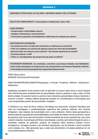 107
INTERDISCIPLINARIDADE: Os conteúdos, conceitos e processos tratados nas habilidades
acima serão retomados ao longo do ano nos componentes curriculares Geografia, História
e Sociologia através de perspectivas específicas dessas áreas.
UNIDADE(S) TEMÁTICA(S): OS VALORES: UNIVERSALIDADE E RELATIVIDADE
OBJETO DE CONHECIMENTO: Universalismo e Relativismo; Bem e Mal.
HABILIDADE(S):
- Compreender a diversidade cultural.
- Analisar criticamente o etnocentrismo.
- Confrontar as posições universalistas e relativistas em relação aos valores.
SEMANA 2
CONTEÚDOS RELACIONADOS:
- As noções de certo e errado são universais ou relativas aos costumes?
- Pode-se condenar um costume de alguma cultura em nome da humanidade?
- Devemos falar em cultura ou em culturas?- Há culturas superiores às outras?
- É possível querer o mal?
- O bem e o mal dependem da perspectiva de quem os define?
TEMA: Moral e ética
DURAÇÃO: 50 minutos (01 hora/aula)
FIQUE POR DENTRO DOS CONCEITOS (pesquise…): Virtude – Prudência – Niilismo – Utilitarismo –
Hedonismo.
Saudações estudante! Essa semana você irá aprender um pouco sobre ética e moral. Busque
mais referências para complementar seu aprendizado, escute o podcast e veja o vídeo no final
desta unidade. Se possível anote os pontos mais relevantes apresentados nesses materiais e
exercite a dúvida – sempre elabore perguntas levando em consideração as informações que
você compreendeu a partir de seus estudos. Coragem!
“A Bioética é um ramo da ética, embora reivindique sua autonomia, enquanto disciplina que
trata da investigação e problematização específica das práticas médicas, das ciências
biológicas e das relações da humanidade com o meio ambiente. Dentro desta perspectiva a
bioética aborda a questão da responsabilidade e autoridade do médico frente ao direito e dever
do paciente, bem como das intervenções e limites aceitáveis de certas experiências, tais como
o aborto induzido; inseminação artificial e esterilização; escolha e pré-determinação do sexo: a
eutanásia; quebras de patentes; projetos de pesquisa sobre genética (células tronco,
transgênicos, clonagem humana e de animais); biopirataria, uso de animais e seres humanos
como cobaias, etc... Não ignorando que a cada nova descoberta e inovação podemos ter um
novo problema para a bioética.
 