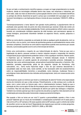 Se por um lado o conhecimento científico passou a ocupar um lugar preponderante no mundo
moderno, desde as tecnologias utilizadas dentro das casas, nas empresas e indústrias, por
outro lado, cada vez mais se desenvolve a preocupação latente como os resultados benéficos
ou perigos da ciência. Questiona-se qual é o preço que a sociedade tem que pagar por certos
‘avanços’ tecnológicos, e as implicações éticas e morais de seus resultados.” (SEED-Pr, 2006, p.
256).
“Contemporaneamente o tema ‘aborto’ tem gerado muita polêmica, e popularmente têm-se
analisado esta questão mais do ponto de vista emocional que racional. Ainda não existe um
ponto passivo, nem uma verdade estabelecida. Porém, juntos podemos refletir sobre o assunto
levando em consideração múltiplos aspectos da vida humana, sem permanecer apenas no
campo biológico, procurando vislumbrar também os aspectos físicos, sociais, psíquicos e
espirituais.
Define-se como aborto a expulsão ou extração de toda ou qualquer parte da placenta, com ou
sem um feto, vivo ou morto, com menos de quinhentas gramas ou estimadamente menos vinte
semanas completas. Conceitua-se como aborto espontâneo quando este acontece por causas
naturais, e provocado quando ocorre com a intervenção do homem.
Existe uma controvérsia a respeito do uso indiscriminado do aborto. Teme-se que com a
legalização do aborto, pessoas venham a manter relações sexuais e engravidar de maneira
irresponsável já que supostamente poderiam retirar o feto a qualquer momento. Mesmo assim,
é imperioso que se mantenha uma objetiva e honesta educação sexual. A indústria
farmacêutica possui um grande aparato de prevenção à gravidez precoce, indesejada ou
acidental, tais como anticoncepcionais, preservativos (camisinha) masculino e feminino, DIU,
tabelinha, pomadas espermicida, pílula do dia seguinte, injeção de Hormônios, chip
subcutâneo, etc... Seria muita hipocrisia negar o fato de que estamos descobrindo a
sexualidade cada vez mais cedo, neste sentido, se faz necessário além de esclarecimentos
sobre as responsabilidades inerentes a sexualidade, como doenças, mudanças físicas e
psicológicas tratar abertamente dos métodos anticoncepcionais, tanto em nossa escola como
na família.
Você já pensou quais os motivos que levam a condenação do aborto? Existe uma especulação
acerca do momento em que a vida começa. Filosoficamente, a vida começa com a união de
seres, com o amor entre os futuros pais, com o relacionamento humano. Supõe-se que a
animação do feto ocorra após 40 dias de fecundação para o nascituro masculino e 80 dias para
o feminino. Mas isto não altera a condenação do aborto por parte dos teólogos e religiosos.
Também nos remete a pensar que não é o portar de uma alma ou espírito o fato decisório em tal
condenação pois essa discussão transcende o espaço puramente biológico.
Mas quando o feto se torna um ser vivo? E quanto a personalidade, quando o feto é uma
pessoa? Sabendo que os riscos de mortalidade e complicações aumentam em 6 vezes para a
mãe entre a 8ª e a 12ª semana e 30 vezes quando está na 20ª semana, qual é o direito da mulher
de escolher correr ou não tal risco? Dependendo da resposta que você der a estas perguntas,
será sua posição quanto ao aborto.” (SEED-Pr, 2006, p. 263-265).
108
 