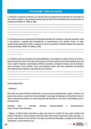 1. Pesquise o seguinte problema: se o Brasil está na vanguarda da produção de tecnologia na
luta contra o câncer, o que impede a diminuição do índice de mortalidade entre os pacientes em
tratamento? (SEED-Pr, 2006, p. 263)
.__________________________________________________________________________________
___________________________________________________________________________________
___________________________________________________________________________________
___________________________________________________________________________________
_________________________________
2. Entreviste seu/sua professor(a) de biologia (à distância!), fazendo a seguinte pergunta: Qual
a sua opinião a respeito dos transgênicos e experimentos com células tronco, ou seja,
experiências genéticas? Avalie a resposta e tente se posicionar também diante das questões
éticas envolvidas. (SEED-Pr, 2006, p. 265).
___________________________________________________________________________________
___________________________________________________________________________________
________________
3. A bioética aborda a questão da responsabilidade e autoridade do médico frente ao direito e
dever do paciente, bem como das intervenções e limites aceitáveis de certas experiências, tais
como: aborto induzido, inseminação artificial, eutanásia, clonagem humana, uso de animais e
seres humanos como cobaias. Faça uma pesquisa sobre dois dos problemas da Bioética
elencados acima e registre o resultado de seus estudos.
___________________________________________________________________________________
___________________________________________________________________________________
___________________________________________________________________________________
________________________
PARA SABER MAIS:
- Podcasts:
Para além da nossa Filosofia tradicional e seus conceitos estabelecidos, vamos conhecer um
pouco mais sobre o conceito de “ancestralidade” e seu lugar de destaque na filosofia africana. E
não se esqueça de conferir os outros podcasts de filosofia no site www. filosofiapop.com.br.
Só temas top!
Filosofia Pop – Filosofia Africana (Ancestralidade e Encantamento):
https://tinyurl.com/w5xw2up
- Vídeos: A ciência pode responder se algo está certo ou errado? Se não, quem decide isso
então? O filósofo e neurocientista americano Sam Harris tenta responder essas questões… E
procure mais vídeos e livros do Sam: tem sobre os limites da liberdade, a relação entre ciência e
meditação, o uso da mentira, etc…
109
ATIVIDADES - MÃO NA MASSA
 