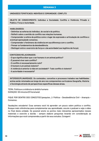 111
INTERDISCIPLINARIDADE: Os conteúdos, conceitos e processos tratados nas habilidades
acima serão retomados ao longo do ano nos componentes curriculares Geografia, História
e Sociologia através de perspectivas específicas dessas áreas.
UNIDADE(S) TEMÁTICA(S): INDIVÍDUO E COMUNIDADE: CONFLITO
OBJETO DE CONHECIMENTO: Indivíduo e Sociedade; Conflito e Violência; Privado e
Público; Força e Autoridade.
HABILIDADE(S):
- Delimitar as esferas do indivíduo, do social e do político.
- Refletir sobre o sentido do conflito nas relações humanas.
- Compreender a esfera da política como o lugar da expressão e articulação de conflitos e
eventual operaçãode consenso.
- Compreender o fenômeno da violência em sua diferença com o conflito.
- Pensar os fundamentos da desobediência.
- Distinguir entre o exercício da força e o da autoridade (uso legítimo da força).
SEMANA 3
CONTEÚDOS RELACIONADOS:
- O que significa dizer que o ser humano é um animal político?
- É possível viver sem conflito?
- O conflito é necessariamente ruim?
- O homem é um animal violento?
- A violência é anterior à vida em sociedade?- Todo conflito é violento?
- A autoridade é necessária?
TEMA: Política e a violência no âmbito humano
DURAÇÃO: 50 minutos (01 hora/aula)
FIQUE POR DENTRO DOS CONCEITOS (pesquise…): Política – Desobediência Civil – Anarquia –
Consenso.
Saudações estudante! Essa semana você irá aprender um pouco sobre política e conflito.
Busque mais referências para complementar seu aprendizado, escute o podcast e veja o vídeo
no final desta unidade. Se possível anote os pontos mais relevantes apresentados nesses
materiais e exercite a dúvida – sempre elabore perguntas levando em consideração as
informações que você compreendeu a partir de seus estudos. Coragem!
 