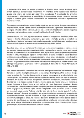 “A violência existe desde os tempos primordiais e assumiu novas formas à medida que o
homem construiu as sociedades. Inicialmente foi entendida como agressividade instintiva,
gerada pelo esforço do homem para sobreviver na natureza. A organização das primeiras
comunidades e, principalmente, a organização de um modo de pensar coerente, que deu
origem às culturas, gerou também a tentativa de um processo de controle da agressividade
natural do homem.
É no período em que se instauram os Estados modernos que se coloca, de modo mais radical, a
pergunta sobre o que é o poder político, sua origem, natureza e significado, pergunta que traz
consigo a reflexão sobre a violência, já que ela poderá ser utilizada como estratégia para a
conquista e manutenção do poder, como afirma Maquiavel, em O Príncipe.
Entre os séculos XVI e XVIII, alguns intelectuais, a partir de perspectivas diferentes, entre eles,
Hobbes e Locke, afirmavam, basicamente, que tanto o Estado quanto a sociedade se
organizaram a partir de pactos ou contratos firmados entre os indivíduos para regulamentar o
convívio social, superar as tensões e conflitos e instaurar a ordem política.
Durante o tempo em que os homens vivem sem um poder comum capaz de os manter a todos
em respeito, eles se encontram naquela condição a que se chama guerra; e uma guerra que é
de todos os homens contra todos os homens. Pois a guerra não consiste apenas na batalha ou
no ato de lutar, mas naquele lapso de tempo durante o qual a vontade de travar batalha é
suficientemente conhecida. (...) porque assim como o mau tempo não consiste em dois ou três
chuviscos, mas numa tendência para chover que dura vários dias seguidos, assim também a
natureza da guerra não consiste na luta real mas na conhecida disposição para tal durante todo
o tempo em que não há garantia do contrário. (HOBBES, T. O Leviatã. São Paulo: Abril Cultural,
1973, p. 79-80.)
Para Hobbes os homens, em estado de natureza, são iguais quanto às faculdades do corpo
(força) e do espírito (inteligência) e quanto às esperanças de atingir seus fins, podendo desejar
todas as coisas. Os fins são, basicamente, a própria conservação e a sobrevivência, mas
também podem ser apenas o deleite. Dominado por suas paixões, desconhecendo as intenções
e desejos dos outros em relação a si próprio, o homem vive solitário, em guarda, pronto a
defender-se ou a atacar; quando desejam a mesma coisa, ao mesmo tempo, os homens se
tornam inimigos e lutam entre si em defesa de seus interesses pessoais. Nessas
circunstâncias, a melhor garantia contra a insegurança é antecipar-se às possíveis atitudes do
outro, subjugando-o pela força e pela astúcia e ampliando, assim, o domínio sobre os outros,
até conseguir a supremacia. Pode-se entender bem isto no ditado popular que diz “a melhor
defesa é o ataque”. O que se tem, então, é um ambiente de tensão permanente: enquanto não
se criam mecanismos capazes de conter a força e equilibrar os desejos, os homens se
encontram predispostos à luta, na condição de guerra de todos os homens contra todos os
homens. Um conflito que não consiste unicamente na batalha, no enfrentamento ostensivo,
mas numa atitude, tendência ou disposição constante para a luta. Enquanto não houver
garantias para a convivência o homem é o lobo do homem.
112
 
