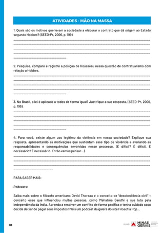 113
1. Quais são os motivos que levam a sociedade a elaborar o contrato que dá origem ao Estado
segundo Hobbes? (SEED-Pr, 2006, p. 199).
___________________________________________________________________________________
___________________________________________________________________________________
___________________________________________________________________________________
___________________________________________________________________________________
________________________________
2. Pesquise, compare e registre a posição de Rousseau nessa questão de contratualismo com
relação a Hobbes.
___________________________________________________________________________________
___________________________________________________________________________________
___________________________________________________________________________________
___________________________________________________________________________________
________________________________
3. No Brasil, a lei é aplicada a todos de forma igual? Justifique a sua resposta. (SEED-Pr, 2006,
p. 196).
___________________________________________________________________________________
___________________________________________________________________________________
___________________________________________________________________________________
___________________________________________________________________________________
________________________________
4. Para você, existe algum uso legítimo da violência em nossa sociedade? Explique sua
resposta, apresentando as motivações que sustentam esse tipo de violência e avaliando as
responsabilidades e consequências envolvidas nesse processo. (É difícil? É difícil. É
necessário? É necessário. Então vamos pensar…).
___________________________________________________________________________________
___________________________________________________________________________________
___________________________________________________________________________________
________________________
PARA SABER MAIS:
Podcasts:
Saiba mais sobre o filósofo americano David Thoreau e o conceito de “desobediência civil” –
conceito esse que influenciou muitas pessoas, como Mahatma Gandhi e sua luta pela
independência da Índia. Aprenda a resolver um conflito de forma pacífica e tenha cuidado caso
decida deixar de pagar seus impostos! Mais um podcast da galera do site Filosofia Pop…
ATIVIDADES - MÃO NA MASSA
 