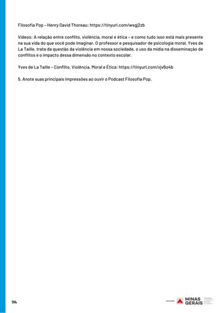 114
Filosofia Pop – Henry David Thoreau: https://tinyurl.com/wsgj2zb 
Vídeos: A relação entre conflito, violência, moral e ética – e como tudo isso está mais presente
na sua vida do que você pode imaginar. O professor e pesquisador de psicologia moral, Yves de
La Taille, trata da questão da violência em nossa sociedade, o uso da mídia na disseminação de
conflitos e o impacto dessa dimensão no contexto escolar.
Yves de La Taille – Conflito, Violência, Moral e Ética: https://tinyurl.com/vjv6o4b 
5. Anote suas principais impressões ao ouvir o Podcast Filosofia Pop.
 