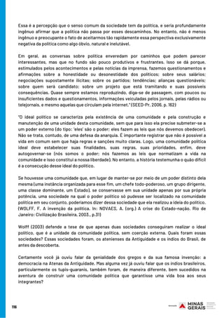116
Essa é a percepção que o senso comum da sociedade tem da política, e seria profundamente
ingênuo afirmar que a política não passa por esses descaminhos. No entanto, não é menos
ingênuo e preocupante o fato de aceitarmos tão rapidamente essa perspectiva exclusivamente
negativa da política como algo óbvio, natural e inelutável.
Em geral, as conversas sobre política enveredam por caminhos que podem parecer
interessantes, mas que no fundo são pouco produtivos e frustrantes. Isso se dá porque,
estimulados pelos acontecimentos e pelas notícias da imprensa, fazemos questionamentos e
afirmações sobre a honestidade ou desonestidade dos políticos; sobre seus salários;
negociações supostamente ilícitas; sobre os partidos; tendências; alianças questionáveis;
sobre quem será candidato; sobre um projeto que está tramitando e suas possíveis
consequências. Quase sempre estamos reproduzindo, diga-se de passagem, com poucos ou
insuficientes dados e questionamentos, informações veiculadas pelos jornais, pelas rádios ou
telejornais, e mesmo aquelas que circulam pela internet.” (SEED-Pr, 2006, p. 162)
“O ideal político se caracteriza pela existência de uma comunidade e pela construção e
manutenção de uma unidade desta comunidade, sem que para isso ela precise submeter-se a
um poder externo (do tipo: ‘eles’ são o poder; eles fazem as leis que nós devemos obedecer).
Não se trata, contudo, de uma defesa da anarquia. É importante registrar que não é possível a
vida em comum sem que haja regras e sanções muito claras. Logo, uma comunidade política
ideal deve estabelecer suas finalidades, suas regras, suas prioridades, enfim, deve
autogovernar-se (nós somos o poder; nós fazemos as leis que normatizam a vida na
comunidade e isso constitui a nossa liberdade). No entanto, a história testemunha o quão difícil
é a consecução desse ideal do político.
Se houvesse uma comunidade que, em lugar de manter-se por meio de um poder distinto dela
mesma (uma instância organizada para esse fim, um chefe todo-poderoso, um grupo dirigente,
uma classe dominante, um Estado), se conservasse em sua unidade apenas por sua própria
potência, uma sociedade na qual o poder político só pudesse ser localizado na comunidade
política em seu conjunto, poderíamos dizer dessa sociedade que ela realizou a ideia do político.
(WOLFF, F. A invenção da política. In: NOVAES, A. (org.) A crise do Estado-nação. Rio de
Janeiro: Civilização Brasileira, 2003., p.31)
Wolff (2003) defende a tese de que apenas duas sociedades conseguiram realizar o ideal
político, que é a unidade da comunidade política, sem coerção externa. Quais foram essas
sociedades? Essas sociedades foram, os atenienses da Antiguidade e os índios do Brasil, de
antes da descoberta.
Certamente você já ouviu falar da genialidade dos gregos e da sua famosa invenção: a
democracia na Atenas da Antiguidade. Mas alguma vez já ouviu falar que os índios brasileiros,
particularmente os tupis-guaranis, também foram, de maneira diferente, bem sucedidos na
aventura de construir uma comunidade política que garantisse uma vida boa aos seus
integrantes?
 
