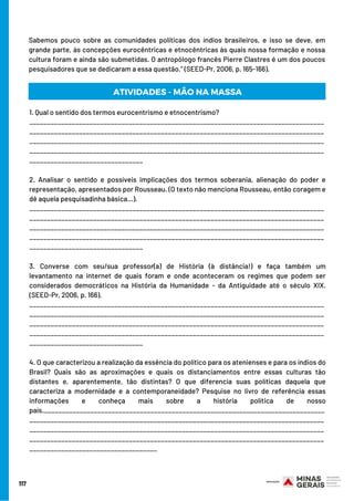 117
Sabemos pouco sobre as comunidades políticas dos índios brasileiros, e isso se deve, em
grande parte, às concepções eurocêntricas e etnocêntricas às quais nossa formação e nossa
cultura foram e ainda são submetidas. O antropólogo francês Pierre Clastres é um dos poucos
pesquisadores que se dedicaram a essa questão.” (SEED-Pr, 2006, p. 165-166).
1. Qual o sentido dos termos eurocentrismo e etnocentrismo?
___________________________________________________________________________________
___________________________________________________________________________________
___________________________________________________________________________________
___________________________________________________________________________________
________________________________
2. Analisar o sentido e possíveis implicações dos termos soberania, alienação do poder e
representação, apresentados por Rousseau. (O texto não menciona Rousseau, então coragem e
dê aquela pesquisadinha básica...).
___________________________________________________________________________________
___________________________________________________________________________________
___________________________________________________________________________________
___________________________________________________________________________________
________________________________
3. Converse com seu/sua professor(a) de História (à distância!) e faça também um
levantamento na internet de quais foram e onde aconteceram os regimes que podem ser
considerados democráticos na História da Humanidade - da Antiguidade até o século XIX.
(SEED-Pr, 2006, p. 166).
___________________________________________________________________________________
___________________________________________________________________________________
___________________________________________________________________________________
___________________________________________________________________________________
________________________________
4. O que caracterizou a realização da essência do político para os atenienses e para os índios do
Brasil? Quais são as aproximações e quais os distanciamentos entre essas culturas tão
distantes e, aparentemente, tão distintas? O que diferencia suas políticas daquela que
caracteriza a modernidade e a contemporaneidade? Pesquise no livro de referência essas
informações e conheça mais sobre a história política de nosso
país._______________________________________________________________________________
___________________________________________________________________________________
___________________________________________________________________________________
___________________________________________________________________________________
____________________________________
ATIVIDADES - MÃO NA MASSA
 