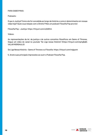 118
PARA SABER MAIS:
Podcasts:
O que é Justiça? Como ela foi concebida ao longo da história e como é determinante em nossas
vidas hoje? Qual a sua relação com o Direito? Mais um podcast Filosofia Pop pra nós!
Filosofia Pop – Justiça: https://tinyurl.com/u3x82tm 
Vídeos:
As representações da lei, da justiça e de outros conceitos filosóficos em Game of Thrones.
Segue um video do canal no youtube “Se Liga nessa História” (https://tinyurl.com/zp4g6q8).
VALAR MORGHULIS!
Se Liga Nessa História – Game of Thrones e a Filosofia: https://tinyurl.com/rwjpyxm
5. Anote suas principais impressões ao ouvir o Podcast Filosofia Pop.
 
