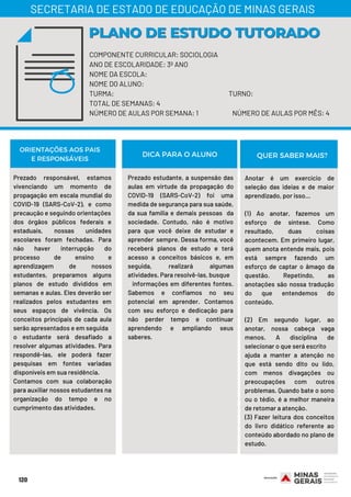 COMPONENTE CURRICULAR: SOCIOLOGIA
ANO DE ESCOLARIDADE: 3º ANO
NOME DA ESCOLA:
NOME DO ALUNO:
TURMA: TURNO:
TOTAL DE SEMANAS: 4
NÚMERO DE AULAS POR SEMANA: 1 NÚMERO DE AULAS POR MÊS: 4
Prezado responsável, estamos
vivenciando um momento de
propagação em escala mundial do
COVID-19 (SARS-CoV-2), e como
precaução e seguindo orientações
dos órgãos públicos federais e
estaduais, nossas unidades
escolares foram fechadas. Para
não haver interrupção do
processo de ensino e
aprendizagem de nossos
estudantes, preparamos alguns
planos de estudo divididos em
semanas e aulas. Eles deverão ser
realizados pelos estudantes em
seus espaços de vivência. Os
conceitos principais de cada aula
serão apresentados e em seguida
o estudante será desafiado a
resolver algumas atividades. Para
respondê-las, ele poderá fazer
pesquisas em fontes variadas
disponíveis em sua residência.
Contamos com sua colaboração
para auxiliar nossos estudantes na
organização do tempo e no
cumprimento das atividades.
Prezado estudante, a suspensão das
aulas em virtude da propagação do
COVID-19 (SARS-CoV-2) foi uma
medida de segurança para sua saúde,
da sua família e demais pessoas da
sociedade. Contudo, não é motivo
para que você deixe de estudar e
aprender sempre. Dessa forma, você
receberá planos de estudo e terá
acesso a conceitos básicos e, em
seguida, realizará algumas
atividades. Para resolvê-las, busque
informações em diferentes fontes.
Sabemos e confiamos no seu
potencial em aprender. Contamos
com seu esforço e dedicação para
não perder tempo e continuar
aprendendo e ampliando seus
saberes.
Anotar é um exercício de
seleção das ideias e de maior
aprendizado, por isso…
 
(1) Ao anotar, fazemos um
esforço de síntese. Como
resultado, duas coisas
acontecem. Em primeiro lugar,
quem anota entende mais, pois
está sempre fazendo um
esforço de captar o âmago da
questão. Repetindo, as
anotações são nossa tradução
do que entendemos do
conteúdo.
(2) Em segundo lugar, ao
anotar, nossa cabeça vaga
menos. A disciplina de
selecionar o que será escrito
ajuda a manter a atenção no
que está sendo dito ou lido,
com menos divagações ou
preocupações com outros
problemas. Quando bate o sono
ou o tédio, é a melhor maneira
de retomar a atenção.
(3) Fazer leitura dos conceitos
do livro didático referente ao
conteúdo abordado no plano de
estudo.
120
PLANO DE ESTUDO TUTORADOPLANO DE ESTUDO TUTORADO
SECRETARIA DE ESTADO DE EDUCAÇÃO DE MINAS GERAIS
ORIENTAÇÕES AOS PAIS
E RESPONSÁVEIS DICA PARA O ALUNO QUER SABER MAIS?
 