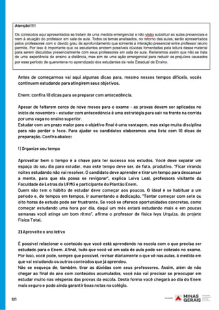 Antes de começarmos vai aqui algumas dicas para, mesmo nesses tempos difíceis, vocês
continuem estudando para atingirem seus objetivos. 
Enem: confira 10 dicas para se preparar com antecedência.
Apesar de faltarem cerca de nove meses para o exame - as provas devem ser aplicadas no
início de novembro - estudar com antecedência é uma estratégia para sair na frente na corrida
por uma vaga no ensino superior.
Estudar com um prazo maior para o objetivo final é uma vantagem, mas exige muita disciplina
para não perder o foco. Para ajudar os candidatos elaboramos uma lista com 10 dicas de
preparação. Confira abaixo:
1) Organize seu tempo
Aproveitar bem o tempo é a chave para ter sucesso nos estudos. Você deve separar um
espaço do seu dia para estudar, mas este tempo deve ser, de fato, produtivo. "Ficar virando
noites estudando não vai resolver. O candidato deve aprender e tirar um tempo para descansar
a mente, para que ela possa se revigorar", explica Leiva Leal, professora visitante da
Faculdade de Letras da UFMG e participante do Plantão Enem.
Quem não tem o hábito de estudar deve começar aos poucos. O ideal é se habituar a um
período e, de tempos em tempos, ir aumentando a dedicação. "Tentar começar com sete ou
oito horas de estudo pode ser frustrante. Se você se oferece oportunidades concretas, como
começar estudando uma hora por dia, daqui um mês estará estudando mais e em poucas
semanas você atinge um bom ritmo", afirma o professor de física Ivys Urquiza, do projeto
Física Total.
2) Aproveite o ano letivo
É possível relacionar o conteúdo que você está aprendendo na escola com o que precisa ser
estudado para o Enem. Afinal, tudo que você vê em sala de aula pode ser cobrado no exame.
Por isso, você pode, sempre que possível, revisar diariamente o que vê nas aulas, à medida em
que vai estudando os outros conteúdos que já aprendeu.
Não se esqueça de, também, tirar as dúvidas com seus professores. Assim, além de não
chegar ao final do ano com conteúdos acumulados, você não vai precisar se preocupar em
estudar muito nas vésperas das provas da escola. Desta forma você chegará ao dia do Enem
mais seguro e pode ainda garantir boas notas no colégio.
121
 