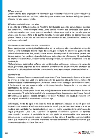3) Faça resumos
Uma boa forma de se organizar com o conteúdo que você está estudando é fazendo resumos e
esquemas das matérias: escrever, além de ajudar a memorizar, também vai ajudar quando
chegar a hora de fazer a revisão.
4) Conheça as habilidades cobradas
É no edital do ENEM publicado pelo Ministério da Educação que estão as habilidades exigidas
dos candidatos. Tenha-o sempre à mão. Junto com os resumos dos conteúdos, você pode ir
conferindo detalhes dos temas que está estudando e fazer uma espécie de checklist para ter
uma noção do quanto falta e do quanto mais (ou menos) você precisa se dedicar naqueles
pontos. "Assim o aluno não se sente solto e tem controle do seu conhecimento", acredita a
professora Leiva Leal.
5) Informe-se, mas não se contente com o básico
Todos sabemos que temas da atualidade podem ser - e realmente são - cobrados nas provas do
Enem. O tema da redação de uma edição do exame, por exemplo, foi a Lei Seca, que havia sido
modificada meses antes. Ler jornais, sites e assistir aos telejornais é fundamental para se sair
bem no exame. Mas também é importante buscar outros tipos de informação. Há publicações
de informações científicas, ou com temas mais específicos, que devem também ser fonte de
informação.
"O aluno tem que saber sobre os fatos, mas também sobre a ciência, as evoluções no campo da
saúde, pesquisas, aspectos do meio ambiente. Ele tem que se situar no mundo em todos os
aspectos", explica a professora Leiva, que aconselha ainda a procura por sites especializados.
6) Exercite-se
Fazer as provas do Enem é uma verdadeira maratona. Entre deslocamento de casa até o local
de prova e o tempo que você leva para responder às questões, são, pelo menos, mais de 10
horas dedicadas ao exame em apenas um final de semana. Para conseguir enfrentar esse ritmo,
é fundamental que seu corpo esteja condicionado também fisicamente - e isso não vai
acontecer do dia para a noite.
Fazer exercícios, ainda que de forma leve, vai ajudar também a ter mais rendimento durante a
sua preparação. "O sedentarismo diminui a nossa capacidade de produção. A atividade física é
obrigatória, para qualquer pessoa, para poder ter 'pique'. Ainda que seja pouco, o estudante tem
que adquirir esse hábito", aconselha o professor Ivys.
7) RedaçãoO medo do lápis e do papel na hora de escrever a redação do Enem pode ser
superado com o treino. Nós estamos acostumados a ouvir que para escrever bem é preciso ler
muito: e isso é verdade. Mas é preciso também escrever muito, segundo afirma a professora de
língua portuguesa Leiva Leal. "Escrever se aprende escrevendo, aprender se aprende
reescrevendo", acredita. A habilidade de escrever pode ser desenvolvida tanto durante a
elaboração de resumos, como os que propusemos na dica número 3, quanto escrevendo sobre
temas que você goste ou considere relevantes: vale até tentar treinar possíveis assuntos que
podem ser cobrados no exame deste ano.
122
 