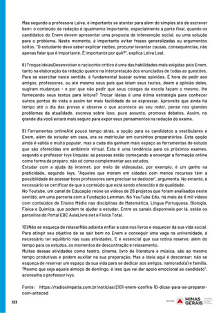 Mas segundo a professora Leiva, é importante se atentar para além do simples ato de escrever
bem: o conteúdo da redação é igualmente importante, especialmente a parte final, quando os
candidatos do Enem devem apresentar uma proposta de intervenção social, ou uma solução
para o problema. Neste momento, é importante evitar frases generalizadas ou argumentos
soltos. "O estudante deve saber explicar razões, procurar levantar causas, consequências, não
apenas falar que é importante. É importante por quê?", explica Leiva Leal.
8) Troque ideiasDesenvolver o raciocínio crítico é uma das habilidades mais exigidas pelo Enem,
tanto na elaboração da redação quanto na interpretação dos enunciados de todas as questões.
Para se exercitar neste sentido, é fundamental buscar outras opiniões. É hora de pedir aos
amigos, professores, ou até mesmo seus pais que leiam seus textos, deem a opinião deles,
sugiram mudanças - e por que não pedir que seus colegas da escola façam o mesmo, lhe
fornecendo seus textos para leitura? Trocar ideias é uma ótima estratégia para conhecer
outros pontos de vista e assim ter mais facilidade de se expressar. Aproveite que ainda há
tempo até o dia das provas e observe o que acontece ao seu redor, pense nos grandes
problemas da atualidade, escreva sobre isso, puxe assunto, promova debates. Assim, no
grande dia você estará mais seguro para expor seus pensamentos na redação do exame.
9) Ferramentas onlineAté pouco tempo atrás, a opção para os candidatos a vestibulares e
Enem, além de estudar em casa, era se matricular em cursinhos preparatórios. Esta opção
ainda é válida e muito popular, mas a cada dia ganham mais espaço as ferramentas de estudo
que são oferecidas em ambiente virtual. Esta é uma tendência para os próximos exames,
segundo o professor Ivys Urquiza: as pessoas estão começando a enxergar a formação online
como forma de preparo, não só como complementar aos estudos.
Estudar com a ajuda da internet, por meio de videoaulas, por exemplo, é um ganho na
praticidade, segundo Ivys. "Aqueles que moram em cidades com menos recursos têm a
possibilidade de acessar bons professores sem precisar se deslocar", argumenta. No entanto, é
necessário se certificar de que o conteúdo que está sendo oferecido é de qualidade.
No Youtube, um canal de Educação reúne os vídeos de 26 projetos que foram analisados neste
sentido, em uma parceria com a Fundação Lemman. No YouTube Edu, há mais de 8 mil vídeos
com conteúdos de Ensino Médio nas disciplinas de Matemática, Língua Portuguesa, Biologia,
Física e Química, que podem te ajudar a estudar. Entre os canais disponíveis por lá, estão os
parceitos do Portal EBC AulaLivre.net e Física Total. 
10) Não se esqueça de relaxarNão adianta enfiar a cara nos livros e esquecer da sua vida social.
Para atingir seu objetivo de se sair bem no Enem e conseguir uma vaga na universidade, é
necessário ter equilíbrio nas suas atividades. E é essencial que sua rotina reserve, além do
tempo para os estudos, os momentos de descontração e relaxamento.
Muitas dessas atividades como teatro, cinema, livro de literatura e música, são ao mesmo
tempo produtivas e podem auxiliar na sua preparação. Mas a ideia aqui é descansar: não se
esqueça de reservar um espaço da sua vida para se dedicar aos amigos, namorado(a) e família.
"Mesmo que seja aquele almoço de domingo, é isso que vai dar apoio emocional ao candidato",
aconselha o professor Ivys.
Fonte: https://radiosimpatia.com.br/noticias/2101-enem-confira-10-dicas-para-se-preparar-
com-anteced
123
 