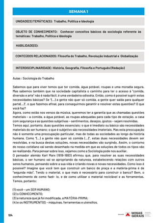 124
INTERDISCIPLINARIDADE: História, Geografia, Filosofia e Português (Redação)
UNIDADE(S) TEMÁTICA(S):  Trabalho, Política e Ideologia
OBJETO DE CONHECIMENTO:  Conhecer conceitos básicos da sociologia referente às
temáticas: Trabalho, Política e Ideologia
HABILIDADE(S):
SEMANA 1
CONTEÚDOS RELACIONADOS: Filosofia do Trabalho, Revolução Industrial e  Globalização
Aulas : Sociologia do Trabalho 
Sabemos que para viver temos que ter comida, água potável, roupas e uma moradia segura.
Mas sabemos também que na sociedade capitalista o caminho para ter o acesso à “comida,
diversão e arte” não é nada fácil, é uma verdadeira odisséia. Então, como é possível suprir estas
necessidades básicas? Se “(...) a gente não quer só comida, a gente quer saída para qualquer
parte(...)”, o que fazemos afinal, para conseguirmos garantir e resolver estas questões? O que
você faz?
Agora, como estão nos versos da música, queremos ter a garantia que as chamadas questões
materiais – a comida, a água potável, as roupas adequadas para cada tipo de estação, a casa
com segurança e as questões subjetivas – sentimentos, desejos, gostos – sejam resolvidas.
Temos aqui, portanto, duas questões essenciais: o que é imediato ou básico são necessidades
materiais do ser humano; o que é subjetivo são necessidades imateriais. Mas esta preocupação
não é somente uma preocupação particular, mas de todas as sociedades ao longo da história
humana. Como “(...) a gente não quer só comida (...)”, estas duas necessidades devem ser
resolvidas, e na busca destas soluções, novas necessidades vão surgindo. Assim, o contorno
do nosso cotidiano vai sendo desenhado na medida em que as soluções de todos os tipos vão
se realizando. Para pensar sobre isso, vejamos como a Sociologia pode nos auxiliar.
O pensador alemão Karl Marx (1818-1883) afirmou que, para resolver as suas necessidades
básicas, o ser humano vai se apropriando da natureza, estabelecendo relações com outros
seres humanos, pensando sobre a sua vida e criando novas e novas necessidades. Como isso é
possível? Imagine que você tem que construir um banco de praça e a matéria-prima é de
“segunda mão”. Tendo o material, o que mais é necessário para construir o banco? Bem, o
conhecimento de como fazê- lo, e de como utilizar o material reciclável e as ferramentas.
Temos, portanto:
(1) você – um SER HUMANO;
(2) o CONHECIMENTO;
(3) a natureza que já foi modificada, a MATÉRIA-PRIMA;
(4) e os INSTRUMENTOS – máquinas, ferramentas e utensílios.
 