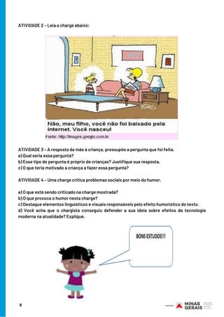 9
ATIVIDADE 2 – Leia a charge abaixo:
ATIVIDADE 3 – A resposta da mãe à criança, pressupõe a pergunta que foi feita.
a) Qual seria essa pergunta?
b) Esse tipo de pergunta é próprio de crianças? Justifique sua resposta.
c) O que teria motivado a criança a fazer essa pergunta?  
ATIVIDADE 4 – Uma charge critica problemas sociais por meio do humor.
a) O que está sendo criticado na charge mostrada?
b) O que provoca o humor nesta charge? 
c) Destaque elementos linguísticos e visuais responsáveis pelo efeito humorístico do texto.
d) Você acha que o chargista conseguiu defender a sua ideia sobre efeitos da tecnologia
moderna na atualidade? Explique.
 