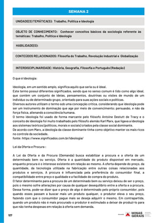 127
INTERDISCIPLINARIDADE: História, Geografia, Filosofia e Português (Redação)
UNIDADE(S) TEMÁTICA(S):  Trabalho, Política e Ideologia
OBJETO DE CONHECIMENTO:  Conhecer conceitos básicos da sociologia referente às
temáticas: Trabalho, Política e Ideologia
HABILIDADE(S):
SEMANA 2
CONTEÚDOS RELACIONADOS: Filosofia do Trabalho, Revolução Industrial e  Globalização
O que é Ideologia:
Ideologia, em um sentido amplo, significa aquilo que seria ou é ideal.
Este termo possui diferentes significados, sendo que no senso comum é tido como algo ideal,
que contém um conjunto de ideias, pensamentos, doutrinas ou visões de mundo de um
indivíduo ou de determinado grupo, orientado para suas ações sociais e políticas.
Diversos autores utilizam o termo sob uma concepção crítica, considerando que ideologia pode
ser um instrumento de dominação que age por meio de convencimento; persuasão, e não da
força física, alienando a consciência humana.
O termo ideologia foi usado de forma marcante pelo filósofo Antoine Destutt de Tracy e o
conceito de ideologia foi muito trabalhado pelo filósofo alemão Karl Marx, que ligava a ideologia
aos sistemas teóricos (políticos, morais e sociais) criados pela classe social dominante.
De acordo com Marx, a ideologia da classe dominante tinha como objetivo manter os mais ricos
no controle da sociedade.
fonte: https://www.significados.com.br/ideologia/
Lei da Oferta e Procura :
A Lei da Oferta e da Procura (Demanda) busca estabilizar a procura e a oferta de um
determinado bem ou serviço. Oferta é a quantidade do produto disponível em mercado,
enquanto procura é o interesse existente em relação ao mesmo. A oferta depende do preço, da
quantidade, da tecnologia utilizada na fabricação entre outras coisas relacionadas aos
produtos e serviços. A procura é influenciada pela preferência do consumidor final, a
compatibilidade entre preço e qualidade e a facilidade de compra do produto.
O fator determinante para a procura de um determinado bem ou serviço deixou de ser o preço,
pois o mesmo sofre alterações por causa de qualquer desequilíbrio entre a oferta e a procura.
Dessa forma, pode-se dizer que o preço de algo é determinado pelo próprio consumidor, pois
quando esses passam a buscar mais um produto qualquer, o produtor eleva o seu preço,
fazendo com que o consumidor pague mais se deseja adquirir o mesmo. Em contrapartida,
quando um produto não é mais procurado o produtor é estimulado a deixar de produzi-lo para
que não tenha despesas em relação à oferta sem demanda.
 