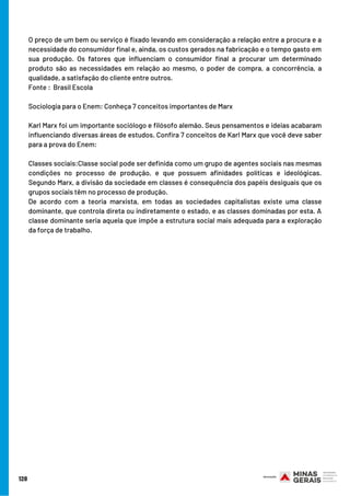 O preço de um bem ou serviço é fixado levando em consideração a relação entre a procura e a
necessidade do consumidor final e, ainda, os custos gerados na fabricação e o tempo gasto em
sua produção. Os fatores que influenciam o consumidor final a procurar um determinado
produto são as necessidades em relação ao mesmo, o poder de compra, a concorrência, a
qualidade, a satisfação do cliente entre outros.
Fonte :  Brasil Escola
Sociologia para o Enem: Conheça 7 conceitos importantes de Marx
Karl Marx foi um importante sociólogo e filósofo alemão. Seus pensamentos e ideias acabaram
influenciando diversas áreas de estudos. Confira 7 conceitos de Karl Marx que você deve saber
para a prova do Enem:
Classes sociais:Classe social pode ser definida como um grupo de agentes sociais nas mesmas
condições no processo de produção, e que possuem afinidades políticas e ideológicas.
Segundo Marx, a divisão da sociedade em classes é consequência dos papéis desiguais que os
grupos sociais têm no processo de produção.
De acordo com a teoria marxista, em todas as sociedades capitalistas existe uma classe
dominante, que controla direta ou indiretamente o estado, e as classes dominadas por esta. A
classe dominante seria aquela que impõe a estrutura social mais adequada para a exploração
da força de trabalho.
128
 