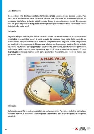 Luta de classes:
O conceito de luta de classes está bastante relacionado ao conceito de classes sociais. Para
Marx, entre as classes de cada sociedade há uma luta constante por interesses opostos, na
sociedade capitalista, a divisão social ocorreu devido a apropriação dos meios de produção
para um grupo de pessoas (burgueses) e outro grupo explorado devido à sua capacidade e força
de trabalho (proletariado).
Mais-valia:
Seguindo a lógica de Marx para definir a luta de classes, os trabalhadores são economicamente
explorados e os patrões obtém o lucro através da chamada mais-valia. Este conceito, de
acordo com a perspectiva marxista, pode ser compreendido da seguinte forma: imagine que
um funcionário demore cerca de 2 horas para fabricar um determinado produto. Neste período,
ele produz o suficiente para pagar todo o seu trabalho. Entretanto, este funcionário permanece
mais tempo na fábrica e recebe o equivalente à produção de apenas um deste produto. O custo
da produção continua o mesmo, assim como o salário do funcionário, que receberá menos para
gerar mais lucro.
Alienação:
A alienação, para Marx, seria uma espécie de aprisionamento. Para ele, o trabalho, ao invés de
realizar o homem, o escraviza. Sua vida passa a ser medida pelo o que ele possui e não pelo o
que ele é.
129
 