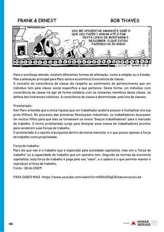 Para o sociólogo alemão, existem diferentes formas de alienação, como a religião ou o Estado.
Mas a alienação principal para Marx seria a econômica.Consciência de classe:
O conceito de consciência de classe diz respeito ao sentimento de pertencimento que um
indivíduo tem pela classe social específica a que pertence. Desta forma, um indivíduo com
consciência de classe irá agir de forma solidária com os restantes membros desta classe, na
defesa dos interesses coletivos. A consciência de classe é determinada  pela luta de classes.
Proletariado:
Karl Marx entendia que a única riqueza que um trabalhador poderia possuir e multiplicar era sua
prole (filhos). No processo das primeiras Revoluções Industriais, os trabalhadores buscavam
ter muitos filhos para que eles se tornassem os novos “braços trabalhadores” para o mercado
de trabalho. O termo proletariado surge para designar essa massa de trabalhadores prontos
para venderem suas forças de trabalho.
O proletariado é o oposto à burguesia dentro da teoria marxista, é o que possui apenas a força
de trabalho como propriedade.
Força de trabalho:  
Marx diz que não é o trabalho que é explorado pela sociedade capitalista, mas sim a “força de
trabalho” ou a capacidade de trabalho que um operário tem. Segundo as normas da economia
capitalista, esta força de trabalho é paga pelo seu “valor”, e o salário é o que permite manter e
reproduzir a força de trabalho.
Fonte : QG do ENEM
PARA SABER MAIS –https://www.youtube.com/watch?v=m93ihi0DIgE&feature=youtu.be
130
 
