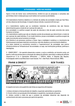 131
Agora é hora de testar seus conhecimentos, lembre-se que as pesquisas e consultas são
permitidas e bem-vindas para que você realize com sucesso as atividades.
1) O materialismo histórico dialético é o método de análise da sociedade criado por Karl Marx,
um dos clássicos da Sociologia. A respeito desse método, é possível afirmar que :
a) o materialismo explica que as condições materiais de existência não são fatores
determinantes para o modo de ser e pensar de cada um. 
b) a sociedade e a política surgem da ação da natureza e não da ação concreta dos seres
humanos no tempo. 
c) o materialismo explica que são as relações sociais de produção que determinam o modo de
ser e pensar de cada indivíduo. É um modo histórico, já que a sociedade e a política surgem da
ação concreta dos seres humanos no tempo. 
d) a História é um processo contínuo e linear, logo a realidade é estática e o movimento da
história possui uma base material e econômica, mas não obedece a um movimento dialético. 
e) a base material ou econômica constitui a “superestrutura” da sociedade, que exerce
influência direta na “infraestrutura” da sociedade, ou seja, nas instituições jurídicas, políticas e
ideológicas.
2 .  (ENEM 2001) “... Um operário desenrola o arame, o outro o endireita, um terceiro corta, um
quarto o afia nas pontas para a colocação da cabeça do alfinete; para fazer a cabeça do alfinete
requerem-se 3 ou 4 operações diferentes; ...” (SMITH, Adam. A Riqueza das Nações.
Investigação sobre a sua Natureza e suas Causas. Vol. I. São Paulo: Nova Cultural, 1985).
A respeito do texto e do quadrinho são feitas as seguintes afirmações: 
I. Ambos retratam a intensa divisão do trabalho, à qual são submetidos os operários. 
II. O texto refere-se à produção informatizada e o quadrinho, à produção artesanal.
III. Ambos contêm a ideia de que o produto da atividade industrial não depende do
conhecimento de todo o processo por parte do operário.
ATIVIDADES - MÃO NA MASSA
 