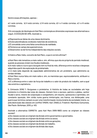 132
Dentre essas afirmações, apenas :
a) I está correta.  b) II está correta. c) III está correta. d) I e II estão corretas. e) I e III estão
corretas.
3) A concepção de Ideologia em Karl Marx contempla as dimensões expressas nas alternativas a
seguir, À EXCEÇÃO DE UMA. Assinale-a. 
a) Representa as ideias de uma classe dominante. 
b) Está subordinada às condições materiais de existência. 
c) É concebida como uma falsa consciência da realidade. 
d) Pertence ao campo da superestrutura. 
e) Desenvolve-se de forma independente das relações sociais.
4) Sobre a Mais-Valia, conceito de Karl Marx, o que é correto afirmar?
a) Karl Marx não tematizou a mais-valia e, sim, afirmou que ela era própria do período medieval,
quando as pessoas viviam nos feudos medievais.
b) A mais-valia é o lucro que o burguês tem no final do mês, diferença entre receitas e despesas
adquirida a partir da exploração do proletariado.
c) A mais-valia depende da capacidade administrativa de um proletário, que administra as
rendas obtidas.
d) Karl Marx nunca falou em mais-valia e, sim, os marxistas que, equivocadamente, atribuem a
Marx o termo.
e) É a diferença entre o valor da força de trabalho e o valor do produto do trabalho, sem a qual
não existiria o capitalismo.
5. (Unioeste 2016) “I. Burgueses e proletários. A história de todas as sociedades até hoje
existente é a história das lutas de classes. Homem livre e escravo, patrício e plebeu, senhor
feudal e servo, mestre de corporação e companheiro, em resumo, opressores e oprimidos, em
constante oposição, têm vivido numa guerra ininterrupta, ora franca, ora disfarçada; uma
guerra que terminou sempre ou por uma transformação revolucionária da sociedade inteira, ou
pela destruição das classes em conflito” (MARX, Karl. ENGELS, Friedrich. Manifesto Comunista.
São Paulo: Boitempo, 2010, p. 40).
Assinale a alternativa CORRETA: para Karl Marx (1818-1883) como se originam as classes
sociais?
a) As classes sociais se originam da divisão entre governantes e governados.   
b) As classes sociais se originam da divisão entre os sexos.   
c) As classes sociais se originam da divisão entre as gerações.   
d) As classes sociais se originam da divisão do trabalho.   
e) As classes sociais se originam da divisão das raças.
 