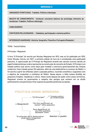 133
INTERDISCIPLINARIDADE: História, Geografia, Filosofia e Português (Redação)
UNIDADE(S) TEMÁTICA(S):  Trabalho, Política e Ideologia
OBJETO DE CONHECIMENTO:  Conhecer conceitos básicos da sociologia referente às
temáticas: Trabalho, Política e Ideologia
HABILIDADE(S):
SEMANA 3
CONTEÚDOS RELACIONADOS: -  Cidadania, participação e sistema político
TEMA:  Teoria Política
O Príncipe – Maquiavel
O livro “O Príncipe” foi escrito por Nicolau Maquiavel em 1513, mas só foi publicado em 1532.
Como Nicolau morreu em 1527, a primeira edição do livro já é considerada uma publicação
póstuma. A repercussão de O Príncipe de Maquiavel através dos séculos ocorreu devido ao
papel fundamental que a obra representa na construção do conceito de Estado. O Príncipe é um
tratado político que serviu como base para modelar a estrutura governamental dos tempos
modernos. Esse tratado possui 26 capítulos, além de uma dedicatória a Lourenço de Médici, e
foi escrito a partir de reflexões sobre o passado político, reunindo conselhos e sugestões com
o objetivo de conquistar a confiança de Médici. Nessa época, a Itália estava dividida em
pequenos Estados, repúblicas e reinos. Havia muita disputa de poder entre esses territórios.
Maquiavel orienta os governantes a respeito dos perigos que existem em se dividir
politicamente uma península e ficar exposto às grandes potências europeias.
 