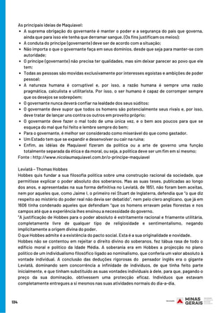 A suprema obrigação do governante é manter o poder e a segurança do país que governa,
ainda que para isso ele tenha que derramar sangue. (Os fins justificam os meios);
A conduta do príncipe (governante) deve ser de acordo com a situação;
Não importa o que o governante faça em seus domínios, desde que seja para manter-se com
autoridade;
O príncipe (governante) não precisa ter qualidades, mas sim deixar parecer ao povo que ele
tem;
Todas as pessoas são movidas exclusivamente por interesses egoístas e ambições de poder
pessoal;
A natureza humana é corruptível e, por isso, a razão humana é sempre uma razão
pragmática, calculista e utilitarista. Por isso, o ser humano é capaz de corromper sempre
que os desejos se sobrepõem;
O governante nunca deverá confiar na lealdade dos seus súditos;
O governante deve supor que todos os homens são potencialmente seus rivais e, por isso,
deve tratar de lançar uns contra os outros em proveito próprio;
O governante deve fazer o mal todo de uma única vez, e o bem aos poucos para que se
esqueça do mal que foi feito e lembre sempre do bem;
Para o governante, é melhor ser considerado como miserável do que como gastador.
Um Estado tem que se expandir e desenvolver ou cair na ruína;
Enfim, as idéias de Maquiavel fizeram da política ou a arte de governo uma função
totalmente separada da ética e da moral, ou seja, a política deve ser um fim em si mesmo;
As principais ideias de Maquiavel:
Fonte : http://www.nicolaumaquiavel.com.br/o-principe-maquiavel
Leviatã – Thomas Hobbes
Hobbes quis fundar a sua filosofia política sobre uma construção racional da sociedade, que
permitisse explicar o poder absoluto dos soberanos. Mas as suas teses, publicadas ao longo
dos anos, e apresentadas na sua forma definitiva no Leviatã, de 1651, não foram bem aceitas,
nem por aqueles que, como Jaime I, o primeiro rei Stuart de Inglaterra, defendia que “o que diz
respeito ao mistério do poder real não devia ser debatido”, nem pelo clero anglicano, que já em
1606 tinha condenado aqueles que defendiam “que os homens erravam pelas florestas e nos
campos até que a experiência lhes ensinou a necessidade do governo.
”A justificação de Hobbes para o poder absoluto é estritamente racional e friamente utilitária,
completamente livre de qualquer tipo de religiosidade e sentimentalismo, negando
implicitamente a origem divina do poder.
O que Hobbes admite é a existência do pacto social. Esta é a sua originalidade e novidade.
Hobbes não se contentou em rejeitar o direito divino do soberanos, fez tábua rasa de todo o
edifício moral e político da Idade Média. A soberania era em Hobbes a projecção no plano
político de um individualismo filosófico ligado ao nominalismo, que conferia um valor absoluto à
vontade individual. A conclusão das deduções rigorosas do  pensador inglês era o gigante
Leviatã, dominando sem concorrência a infinidade de indivíduos, de que tinha feito parte
inicialmente, e que tinham substituído as suas vontades individuais à dele, para que, pagando o
preço da sua dominação, obtivessem uma protecção eficaz. Indivíduos que estavam
completamente entregues a si mesmos nas suas atividades normais do dia-a-dia.
134
 