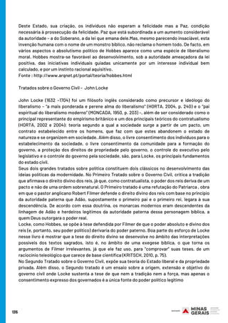 135
Deste Estado, sua criação, os indivíduos não esperam a felicidade mas a Paz, condição
necessária à prossecução da felicidade. Paz que está subordinada a um aumento considerável
da autoridade – a do Soberano, a da lei que emana dele.Mas, mesmo parecendo insaciável, esta
invenção humana com o nome de um monstro bíblico, não reclama o homem todo. De facto, em
vários aspectos o absolutismo político de Hobbes aparece como uma espécie de liberalismo
moral. Hobbes mostra-se favorável ao desenvolvimento, sob a autoridade ameaçadora da lei
positiva, das iniciativas individuais guiadas unicamente por um interesse individual bem
calculado, e por um instinto racional aquisitivo.
Fonte : http://www.arqnet.pt/portal/teoria/hobbes.html
Tratados sobre o Governo Civil –  John Locke
John Locke (1632 –1704) foi um filósofo inglês considerado como precursor e ideólogo do
liberalismo – “a mais ponderada e perene alma do liberalismo” (HORTA, 2004, p. 240) e o “pai
espiritual do liberalismo moderno” (MONCADA, 1950, p. 203) –, além de ser considerado como o
principal representante do empirismo britânico e um dos principais teóricos do contratualismo
(HORTA, 2002 e 2004): teoria segundo a qual a sociedade surge a partir de um pacto, um
contrato estabelecido entre os homens, que faz com que estes abandonem o estado de
natureza e se organizem em sociedade. Além disso, o livre consentimento dos indivíduos para o
estabelecimento da sociedade, o livre consentimento da comunidade para a formação do
governo, a proteção dos direitos de propriedade pelo governo, o controle do executivo pelo
legislativo e o controle do governo pela sociedade, são, para Locke, os principais fundamentos
do estado civil.
Seus dois grandes tratados sobre política constituem dois clássicos no desenvolvimento das
ideias políticas da modernidade. No Primeiro Tratado sobre o Governo Civil, critica a tradição
que afirmava o direito divino dos reis, já que, como contratualista, o poder dos reis deriva de um
pacto e não de uma ordem sobrenatural. O Primeiro tratado é uma refutação do Patriarca , obra
em que o pastor anglicano Robert Filmer defende o direito divino dos reis com base no princípio
da autoridade paterna que Adão, supostamente o primeiro pai e o primeiro rei, legara à sua
descendência. De acordo com essa doutrina, os monarcas modernos eram descendentes da
linhagem de Adão e herdeiros legítimos da autoridade paterna dessa personagem bíblica, a
quem Deus outorgara o poder real.
Locke, como Hobbes, se opõe à tese defendida por Filmer de que o poder absoluto e divino dos
reis (e, portanto, seu poder político) derivaria do poder paterno. Boa parte do esforço de Locke
nesse livro é mostrar que a tese do direito divino se desenvolve no âmbito das interpretações
possíveis dos textos sagrados, isto é, no âmbito de uma exegese bíblica, o que torna os
argumentos de Filmer irrelevantes, já que ele faz uso, para “comprovar” suas teses, de um
raciocínio teleológico que carece de base científica (KRITSCH, 2010, p. 75).
No Segundo Tratado sobre o Governo Civil, expõe sua teoria do Estado liberal e da propriedade
privada. Além disso, o Segundo tratado é um ensaio sobre a origem, extensão e objetivo do
governo civil onde Locke sustenta a tese de que nem a tradição nem a força, mas apenas o
consentimento expresso dos governados é a única fonte do poder político legítimo
 