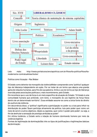136
Leia mais: http://www.portalconscienciapolitica.com.br/filosofia-politica/filosofia-
moderna/os-contratualistas/locke/
Política como Vocação – Max Weber
O Estado como detentor do monopólio da violênciaWeber compreende como “política” qualquer
tipo de liderança independente em ação. Por se tratar de um termo que abarca uma grande
gama de relações humanas, para fins de sua palestra, limita o uso do termo ao tipo de liderança
exercida pelas associações políticas e, mais recentemente, pelo Estado.
Ele reconhece que o uso da força é um meio específico de atuação do Estado: “O Estado é uma
comunidade humana que pretende, com êxito, o monopólio do uso legítimo da força física
dentro de um determinado território”. Essa entidade assume-se como a única fonte do direito
de usufruto da violência.
Em decorrência disso, a “política” significaria a participação no poder ou a luta para influir na
distribuição do poder.“Quem participa ativamente da política, luta pelo poder quer como um
meio de servir a outros objetivos, ideais ou egoístas, quer como ‘o poder pelo poder’, ou seja, a
fim de desfrutar a sensação de prestígio atribuída ao poder”
Em última instância, o Estado seria a relação de homens dominando homens por meio da
violência legítima
Formas de legitimação da dominaçãoSão três os tipos de justificações e legitimações básicas
da dominação:
 