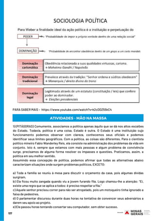 PARA SABER MAIS –  https://www.youtube.com/watch?v=k2cDDZ55kC4
137
1) (PITÁGORAS) Comumente, associamos a política apenas àquilo que se dá nos altos escalões
do Estado. Todavia, política é uma coisa, Estado é outra. O Estado é uma instituição cujo
funcionamento podemos observar com clareza, conhecemos seus oficiais e podemos
identificar seus limites geográficos. Com a política, as coisas são diferentes. Para o cientista
político mineiro Fabio Wanderley Reis, ela consiste na administração dos problemas da vida em
conjunto. Isto é, sempre que estamos com mais pessoas e algum problema de convivência
surge, precisamos de alguma forma resolver os impasses e questões. Praticamos, assim, a
política em seu melhor sentido. 
Assumindo essa concepção de política, podemos afirmar que todas as alternativas abaixo
caracterizam situações onde surgem problemas políticos, EXCETO: 
a) Toda a família se reuniu à mesa para discutir o orçamento da casa, pois algumas dívidas
surgiram. 
b) Ela ficou muito zangada quando viu a jovem furando fila. Logo chamou-lhe a atenção: “Ei,
existe uma regra que se aplica a todos: é preciso respeitar a fila.”
c) Aquele senhor precisou correr para não ser atropelado, pois um motoqueiro tinha ignorado a
faixa de pedestres. 
d) O parlamentar discursou durante duas horas na tentativa de convencer seus adversários a
darem seu apoio ao projeto. 
e) Ele passou horas tentando consertar seu computador, sem obter sucesso.
ATIVIDADES - MÃO NA MASSA
 