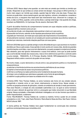 2) (Enem 2013)  Nasce daqui uma questão: se vale mais ser amado que temido ou temido que
amado. Responde-se que ambas as coisas seriam de desejar; mas porque é difícil juntá-las, é
muito mais seguro ser temido que amado, quando haja de faltar uma das duas. Porque dos
homens se pode dizer, duma maneira geral, que são ingratos, volúveis, simuladores, covardes e
ávidos de lucro, e enquanto lhes fazes bem são inteiramente teus, oferecem-te o sangue, os
bens, a vida e os filhos, quando, como acima disse, o perigo está longe; mas quando ele chega,
revoltam-se.MAQUIAVEL, N. O príncipe. Rio de Janeiro: Bertrand, 1991.
A partir da análise histórica do comportamento humano em suas relações sociais e políticas,
Maquiavel define o homem como um ser:
a) munido de virtude, com disposição nata a praticar o bem a si e aos outros.
b) possuidor de fortuna, valendo-se de riquezas para alcançar êxito na política.
c) guiado por interesses, de modo que suas ações são imprevisíveis e inconstantes.
d) naturalmente racional, vivendo em um estado pré-social e portando seus direitos naturais.e)
sociável por natureza, mantendo relações pacíficas com seus pares.
3) (Enem 2012) Não ignoro a opinião antiga e muito difundida de que o que acontece no mundo é
decidido por Deus e pelo acaso. Essa opinião é muito aceita em nossos dias, devido às grandes
transformações ocorridas, e que ocorrem diariamente, as quais escapam à conjectura humana.
Não obstante, para não ignorar inteiramente o nosso livre-arbítrio, creio que se pode aceitar
que a sorte decida metade dos nossos atos, mas [o livre-arbítrio] nos permite o controle sobre
a outra metade.   MAQUIAVEL, N. O Príncipe. Brasília: EdUnB, 1979 (adaptado).Em O Príncipe,
Maquiavel refletiu sobre o exercício do poder em seu tempo. 
No trecho citado, o autor demonstra o vínculo entre o seu pensamento político e o humanismo
renascentista ao
a) valorizar a interferência divina nos acontecimentos definidores do seu tempo
b) rejeitar a intervenção do acaso nos processos políticos.
c) afirmar a confiança na razão autônoma como fundamento da ação humana.
d) romper com a tradição que valorizava o passado como fonte de aprendizagem.
e) redefinir a ação política com base na unidade entre fé e razão.
4) (Uema 2015)  Para Thomas Hobbes, os seres humanos são livres em seu estado natural,
competindo e lutando entre si, por terem relativamente a mesma força. Nesse estado, o
conflito se perpetua através de gerações, criando um ambiente de tensão e medo permanente.
Para esse filósofo, a criação de uma sociedade submetida à Lei, na qual os seres humanos
vivam em paz e deixem de guerrear entre si, pressupõe que todos renunciem à sua liberdade
original. Nessa sociedade, a liberdade individual é delegada a um só dos homens que detém o
poder inquestionável, o soberano. 
Fonte: MALMESBURY, Thomas Hobbes de. Leviatã ou matéria, forma e poder de um estado
eclesiástico e civil. Trad. João Paulo Monteiro; Maria Beatriz Nizza da Silva. São Paulo: Editora
NOVA Cultural, 1997. 
A teoria política de Thomas Hobbes teve papel fundamental na construção dos sistemas
políticos contemporâneos que consolidou a (o)
138
 