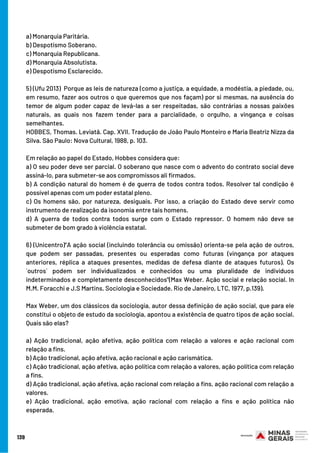 a) Monarquia Paritária.  
b) Despotismo Soberano.
c) Monarquia Republicana.   
d) Monarquia Absolutista.   
e) Despotismo Esclarecido.   
5) (Ufu 2013)  Porque as leis de natureza (como a justiça, a equidade, a modéstia, a piedade, ou,
em resumo, fazer aos outros o que queremos que nos façam) por si mesmas, na ausência do
temor de algum poder capaz de levá-las a ser respeitadas, são contrárias a nossas paixões
naturais, as quais nos fazem tender para a parcialidade, o orgulho, a vingança e coisas
semelhantes. 
HOBBES, Thomas. Leviatã. Cap. XVII. Tradução de João Paulo Monteiro e Maria Beatriz Nizza da
Silva. São Paulo: Nova Cultural, 1988, p. 103. 
Em relação ao papel do Estado, Hobbes considera que:  
a) O seu poder deve ser parcial. O soberano que nasce com o advento do contrato social deve
assiná-lo, para submeter-se aos compromissos ali firmados.    
b) A condição natural do homem é de guerra de todos contra todos. Resolver tal condição é
possível apenas com um poder estatal pleno.    
c) Os homens são, por natureza, desiguais. Por isso, a criação do Estado deve servir como
instrumento de realização da isonomia entre tais homens.    
d) A guerra de todos contra todos surge com o Estado repressor. O homem não deve se
submeter de bom grado à violência estatal.    
6) (Unicentro)“A ação social (incluindo tolerância ou omissão) orienta-se pela ação de outros,
que podem ser passadas, presentes ou esperadas como futuras (vingança por ataques
anteriores, réplica a ataques presentes, medidas de defesa diante de ataques futuros). Os
´outros` podem ser individualizados e conhecidos ou uma pluralidade de indivíduos
indeterminados e completamente desconhecidos”(Max Weber. Ação social e relação social. In
M.M. Foracchi e J.S Martins. Sociologia e Sociedade. Rio de Janeiro, LTC, 1977, p.139).
Max Weber, um dos clássicos da sociologia, autor dessa definição de ação social, que para ele
constitui o objeto de estudo da sociologia, apontou a existência de quatro tipos de ação social.
Quais são elas?
a) Ação tradicional, ação afetiva, ação política com relação a valores e ação racional com
relação a fins.
b) Ação tradicional, ação afetiva, ação racional e ação carismática.
c) Ação tradicional, ação afetiva, ação política com relação a valores, ação política com relação
a fins.
d) Ação tradicional, ação afetiva, ação racional com relação a fins, ação racional com relação a
valores.
e) Ação tradicional, ação emotiva, ação racional com relação a fins e ação política não
esperada.
139
 