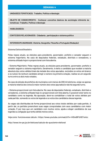 140
INTERDISCIPLINARIDADE: História, Geografia, Filosofia e Português (Redação)
UNIDADE(S) TEMÁTICA(S):  Trabalho, Política e Ideologia
OBJETO DE CONHECIMENTO:  Conhecer conceitos básicos da sociologia referente às
temáticas: Trabalho, Política e Ideologia
HABILIDADE(S):
SEMANA 4
CONTEÚDOS RELACIONADOS:  Cidadania , participação e sistema político
Sistema Eleitoral Brasileiro
Pelas regras atuais, as eleições para presidente, governador, prefeito e senador seguem o
sistema majoritário. No caso de deputados federais, estaduais, distritais e vereadores, o
sistema utilizado hoje é o proporcional com lista aberta.
– Sistema Majoritário: Pelas regras atuais, as eleições para presidente, governador, prefeito e
senador seguem o sistema majoritário. Geralmente, é eleito o candidato que receber a maioria
absoluta dos votos válidos (mais da metade dos votos apurados, excluídos os votos em branco
e os nulos). Se nenhum candidato atingir o número na primeira votação, realiza-se um segundo
turno entre os dois mais votados.
No caso de eleição de prefeitos de municípios com menos de 200 mil eleitores, exige-se apenas
a maioria relativa dos votos (o maior número dos votos apurados) e não há segundo turno.
– Sistema proporcional com lista aberta: No caso de deputados federais, estaduais, distritais e
vereadores, o sistema utilizado hoje é o proporcional com lista aberta. É possível votar tanto no
candidato como na legenda. Na apuração, deve-se contabilizar o total de votos obtidos por
cada partido, somando os votos de legenda e os votos dos candidatos dessa legenda.
As vagas são distribuídas de forma proporcional aos votos totais obtidos por cada partido. A
partir daí, os partidos preenchem suas vagas conquistadas com seus candidatos com maior
votação. É por isso que um candidato com muitos votos, ajuda a eleger candidatos de sua
legenda ou coligação que tenha obtido menos votos.
Veja como  funciona esse cálculo : https://www.youtube.com/watch?v=-lHSnd9FUHEFonte:
http://www.tre-pe.jus.br/eleicoes/calculo-do-quociente-eleitoral
 