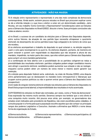 142
11) A relação entre representante e representado é uma das mais complexas da democracia
contemporânea. Ainda assim, existem poucos estudos no Brasil que procuram explicar como
se dá a referida relação e o que leva o eleitor a votar em um determinado candidato. Jairo
Nicolau, em seu trabalho 'Como Controlar o Representante? Considerações sobre as Eleições
para a Câmara dos Deputados no Brasil (2002)', discute o tema. Suas principais conclusões são
todas as abaixo, exceto: 
a) no Brasil, o sucesso de um candidato às eleições para a Câmara dos Deputados depende,
entre outros fatores, da atuação do seu partido (que necessita ultrapassar o quociente
eleitoral), do desempenho de outros partidos (caso haja coligação) e do número de votos que
ele recebeu. 
b) os eleitores acompanham o trabalho do deputado no qual votaram e, na eleição seguinte,
usam o voto para recompensá-lo ou puni-lo. Os eleitores dispõem, portanto, de memória em
quem votaram e punem com regularidade os deputados que não atuaram à altura de seu
mandato, impedindo, na maior parte dos casos, que eles voltem para a Câmara dos Deputados
para cumprir um novo mandato parlamentar.
c) a combinação de lista aberta com a possibilidade de os partidos coligarem-se reduz a
previsibilidade dos resultados eleitorais: partidos coligados podem eleger candidatos mesmo
sem atingir o quociente eleitoral, candidatos podem aumentar sua votação e não se reeleger,
enquanto outros podem obter um número de votos menor e mesmo assim garantir sua
reeleição.
d) a eleição para deputado federal seria, sobretudo, na visão de Nicolau (2002), uma disputa
entre parlamentares que se destacaram no mandato (voto retrospectivo) e lideranças que
ocupam outros postos políticos ou não e querem entrar para a Câmara dos Deputados (voto
prospectivo).
e) em razão do singular sistema eleitoral utilizado nas eleições para a Câmara dos Deputados no
Brasil (lista proporcional aberta), a imprevisibilidade dos resultados é muito acentuada.
2) (PITÁGORAS) As eleições no Brasil são noticiadas, por vezes, como a "festa da democracia".
Essa expressão faz mesmo muito sentido. Devemos sempre nos lembrar que o voto direto é
uma conquista muito recente. Até poucos anos atrás, por exemplo, os governadores dos
estados eram indicados pelo presidente da República, não eram escolhidos pelos cidadãos. A
consulta popular é a forma pela qual a população escolhe aqueles que vão compor os principais
cargos dos poderes Legislativo e Executivo. Assinale a afirmativa que INDICA o nome dessa
forma de organização do Estado. 
a) Democracia direta.                    b) Democracia representativa. c) Democracia participativa. d)
Democracia deliberativa.          e) Ditadura popular.
ATIVIDADES - MÃO NA MASSA
 