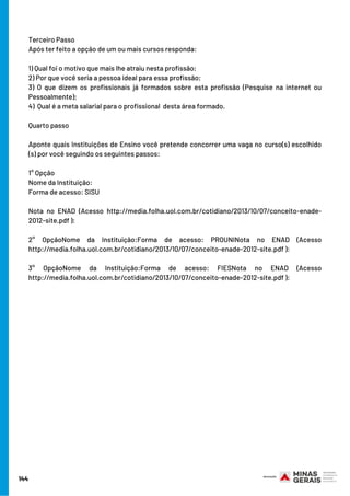 144
Terceiro Passo 
Após ter feito a opção de um ou mais cursos responda:
1) Qual foi o motivo que mais lhe atraiu nesta profissão; 
2) Por que você seria a pessoa ideal para essa profissão;
3) O que dizem os profissionais já formados sobre esta profissão (Pesquise na internet ou
Pessoalmente);
4)  Qual é a meta salarial para o profissional  desta área formado.
Quarto passo 
Aponte quais Instituições de Ensino você pretende concorrer uma vaga no curso(s) escolhido
(s) por você seguindo os seguintes passos:
1° Opção
Nome da Instituição:
Forma de acesso: SISU
Nota no ENAD (Acesso http://media.folha.uol.com.br/cotidiano/2013/10/07/conceito-enade-
2012-site.pdf ):
2° OpçãoNome da Instituição:Forma de acesso: PROUNINota no ENAD (Acesso
http://media.folha.uol.com.br/cotidiano/2013/10/07/conceito-enade-2012-site.pdf ):
3° OpçãoNome da Instituição:Forma de acesso: FIESNota no ENAD (Acesso
http://media.folha.uol.com.br/cotidiano/2013/10/07/conceito-enade-2012-site.pdf ):
 