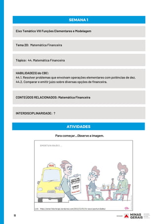 11
Eixo Temático VIII Funções Elementares e Modelagem
Tema 20:  Matemática Financeira
HABILIDADE(S) do CBC:
44.1. Resolver problemas que envolvam operações elementares com potências de dez.
44.2. Comparar e emitir juízo sobre diversas opções de financeira.
CONTEÚDOS RELACIONADOS: Matemática Financeira
SEMANA 1
Tópico:  44. Matemática Financeira
INTERDISCIPLINARIDADE:  ?
Para começar...Observe a imagem.
ATIVIDADES
 