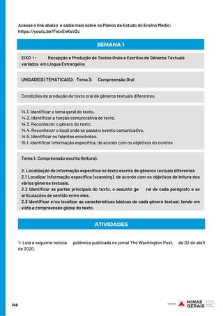 Condições de produção do texto oral de gêneros textuais diferentes.
1- Leia a seguinte notícia      polêmica publicada no jornal The Washington Post,     de 02 de abril
de 2020.
146
EIXO  I :             Recepção e Produção de Textos Orais e Escritos de Gêneros Textuais
variados  em Língua Estrangeira
UNIDADE(S) TEMÁTICA(S):   Tema 3:      Compreensão Oral
SEMANA 1
14.1. Identificar o tema geral do texto.
14.2. Identificar a função comunicativa do texto.
14.3. Reconhecer o gênero do texto.
14.4. Reconhecer o local onde se passa o evento comunicativo.
14.5. Identificar os falantes envolvidos.
15.1. Identificar informação específica, de acordo com os objetivos do ouvinte
Tema 1: Compreensão escrita (leitura).
2. Localização de informação específica no texto escrito de gêneros textuais diferentes
2.1 Localizar informação específica (scanning), de acordo com os objetivos de leitura dos
vários gêneros textuais.
2.2 Identificar as partes principais do texto, o assunto ge     ral de cada parágrafo e as
articulações de sentido entre eles.
2.3 Identificar e/ou localizar as características básicas de cada gênero textual, tendo em
vista a compreensão global do texto.
Acesse o link abaixo  e saiba mais sobre os Planos de Estudo do Ensino Médio:
https://youtu.be/FntxEnKsV2c
ATIVIDADES 
 