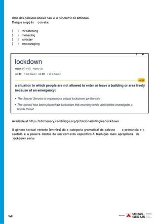 149
Uma das palavras abaixo não  é o sinônimo de ominous.
Marque a opção      correta:
(      )   threatening
(       )   menacing
(       ) sinister
(       ) encouraging
Available at:https://dictionary.cambridge.org/pt/dicionario/ingles/lockdown
O gênero textual verbete (entries) dá a categoria gramatical da palavra       a pronúncia e o
sentido e a palavra dentro de um contexto específico.A tradução mais apropriada  de    
 lockdown seria:
 