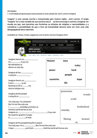 Atividades 
1- A atividade proposta para essa semana é uma canção de John Lennon Imagine
Imagine" é uma canção escrita e interpretada pelo músico inglês  Jonh Lennon .O single
"Imagine" foi o mais vendido de sua carreira solo.S     ua letra encoraja o ouvinte a imaginar um
mundo em paz, sem barreiras nas fronteiras ou divisões de religiões e nacionalidades e a
considerar a possibilidade de que o foco da humanidade deveria estar em viver uma vida
desapegada de bens materiais.   
Available at: https://www.vagalume.com.br/john-lennon/imagine.html
Imagine there's no ______________
It's __________if you try
No hell below us
Above us only sky
Imagine all the ____________
Living for ______________
Imagine there's no ____________
It isn't ________to do
Nothing to kill or ______for
And no religion too
Imagine all the people
Living life in ___________
You may say, I'm a dreamer
But I'm not the only one
I ___________someday you'll join us
And the world will be as one
Imagine no _______________ I ______________if you can
No need for greed or hunger
A ________________of man
Imagine all the peopleliving life in peace
You may say, I'm a ____________But I'm not the only one
I hope ____________you'll join __________And the world will live as one
152
 
