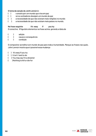 153
O tema da canção de Jonh Lennon é:
(     )       o anseio por um mundo que viva em paz
(     )       só os sonhadores desejam um mundo de paz
(      )     a necessidade de que não existam mais religiões no mundo
(       )   a necessidade de que não existam mais países no mundo.
Na frase seguinte                    It's  easy         if you try
O conectivo   if liga dois elementos na frase acima, gerando a ideia de
(            ) adição
(            ) causa e consequência
(            ) condição
O compositor acredita num mundo de paz para toda a humanidade. Marque as frases nas quais.
John Lennon mostra que é possível essa mudança
(      ) It’s easy if you try
(      ) It isn’t  hard to do
(       ) You may say I’m a dreamer
(         ) Nothing to kill or die for
 
