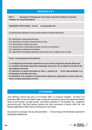 154
Condições de produção do texto oral de gêneros textuais diferentes.
EIXO  I :             Recepção e Produção de Textos Orais e Escritos de Gêneros Textuais
variados  em Língua Estrangeira
UNIDADE(S) TEMÁTICA(S):   Tema 3:      Compreensão Oral
SEMANAS 3 E 4
14.1. Identificar o tema geral do texto.
14.2. Identificar a função comunicativa do texto.
14.3. Reconhecer o gênero do texto.
14.4. Reconhecer o local onde se passa o evento comunicativo.
14.5. Identificar os falantes envolvidos.
15.1. Identificar informação específica, de acordo com os objetivos do ouvinte
Tema 1: Compreensão escrita (leitura).
2. Localização de informação específica no texto escrito de gêneros textuais diferentes
2.1 Localizar informação específica (scanning), de acordo com os objetivos de leitura dos
vários gêneros textuais.
2.2 Identificar as partes principais do texto, o assunto ge     ral de cada parágrafo e as
articulações de sentido entre eles.
2.3 Identificar e/ou localizar as características básicas de cada gênero textual, tendo em
vista a compreensão global do texto.
John Winston Lennon was born on 9 October 1940, in Liverpool, England.  He died on 8
December 1980. He was an English singer, songwriter and peace activist who gained worldwide
fame as the founder, co-lead vocalist, and rhythm guitarist of  the Beatles. His songwriter
partnership with Paul Mac Cartney remains the most successful in history. After the the
Beatles disbanded in 1970, Lennon continued as a solo artist. 
He was born in Liverpool. He was shot and killled      in the archway of his Manhattan apartment
building by a Beatles fan.
ATIVIDADES 
 
