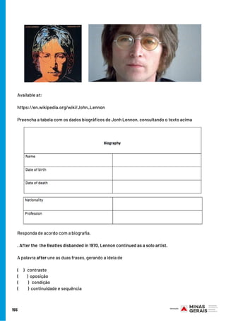 Available at:
https://en.wikipedia.org/wiki/John_Lennon
Preencha a tabela com os dados biográficos de Jonh Lennon, consultando o texto acima
155
Responda de acordo com a biografia.
. After the  the Beatles disbanded in 1970, Lennon continued as a solo artist. 
A palavra after une as duas frases, gerando a ideia de
(     ) contraste
(         ) oposição
(          ) condição
(          ) continuidade e sequência
 