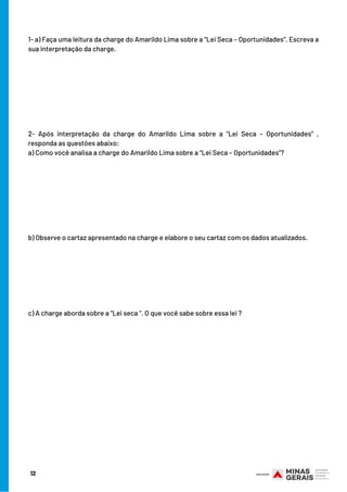 12
1- a) Faça uma leitura da charge do Amarildo Lima sobre a “Lei Seca – Oportunidades”. Escreva a
sua interpretação da charge.
2- Após interpretação da charge do Amarildo Lima sobre a “Lei Seca – Oportunidades” ,
responda as questões abaixo:
a) Como você analisa a charge do Amarildo Lima sobre a “Lei Seca – Oportunidades”?
b) Observe o cartaz apresentado na charge e elabore o seu cartaz com os dados atualizados.
c) A charge aborda sobre a “Lei seca “. O que você sabe sobre essa lei ?
 