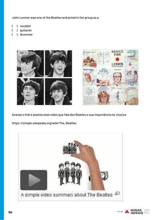 John Lennon was one of the Beatles and acted in the group as a
(      ) vocalist
(      ) guitarist
(      ) drummer
Acesse o link e assista esse vídeo que fala dos Beatles e sua importância na  música
https://simple.wikipedia.org/wiki/The_Beatles
156
 